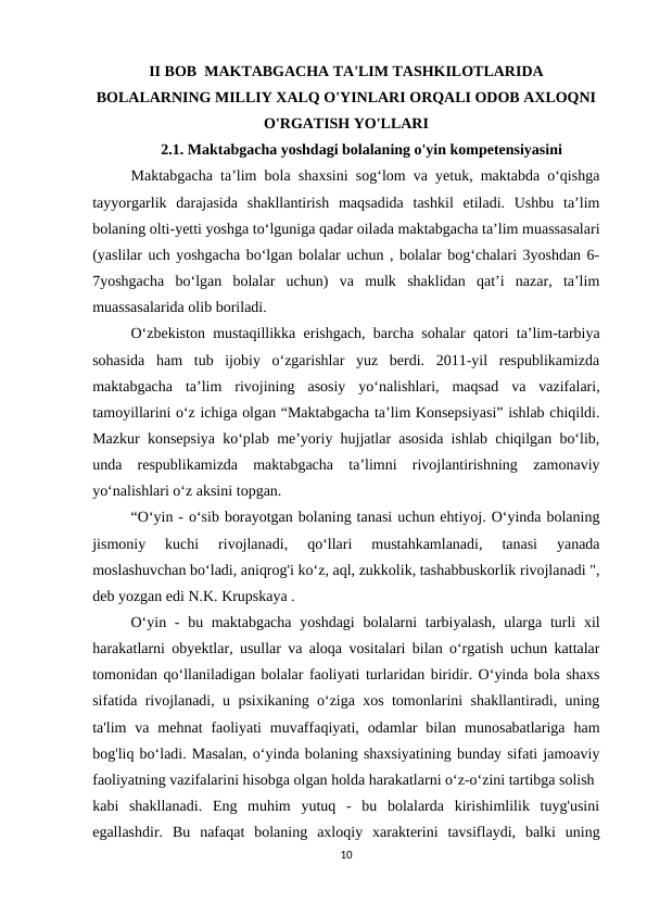 II BOB  MAKTABGACHA TA'LIM TASHKILOTLARIDA
BOLALARNING MILLIY XALQ O'YINLARI ORQALI ODOB AXLOQNI
O'RGATISH YO'LLARI  
2.1. Maktabgacha yoshdagi bolalaning o'yin kompetensiyasini 
Maktabgacha ta’lim bola shaxsini sog‘lom va yetuk, maktabda o‘qishga
tayyorgarlik  darajasida  shakllantirish  maqsadida  tashkil  etiladi.  Ushbu  ta’lim
bolaning olti-yetti yoshga to‘lguniga qadar oilada maktabgacha ta’lim muassasalari
(yaslilar uch yoshgacha bo‘lgan bolalar uchun , bolalar bog‘chalari 3yoshdan 6-
7yoshgacha  bo‘lgan  bolalar  uchun)  va  mulk  shaklidan  qat’i  nazar,  ta’lim
muassasalarida olib boriladi. 
O‘zbekiston mustaqillikka erishgach, barcha sohalar qatori ta’lim-tarbiya
sohasida  ham  tub  ijobiy  o‘zgarishlar  yuz  berdi.  2011-yil  respublikamizda
maktabgacha  ta’lim  rivojining  asosiy  yo‘nalishlari,  maqsad  va  vazifalari,
tamoyillarini o‘z ichiga olgan “Maktabgacha ta’lim Konsepsiyasi” ishlab chiqildi.
Mazkur konsepsiya ko‘plab me’yoriy hujjatlar asosida ishlab chiqilgan bo‘lib,
unda  respublikamizda  maktabgacha  ta’limni  rivojlantirishning  zamonaviy
yo‘nalishlari o‘z aksini topgan. 
“O‘yin - o‘sib borayotgan bolaning tanasi uchun ehtiyoj. O‘yinda bolaning
jismoniy  kuchi  rivojlanadi,  qo‘llari  mustahkamlanadi,  tanasi  yanada
moslashuvchan bo‘ladi, aniqrog'i ko‘z, aql, zukkolik, tashabbuskorlik rivojlanadi ",
deb yozgan edi N.K. Krupskaya . 
O‘yin - bu maktabgacha  yoshdagi  bolalarni  tarbiyalash,  ularga turli  xil
harakatlarni obyektlar, usullar va aloqa vositalari bilan o‘rgatish uchun kattalar
tomonidan qo‘llaniladigan bolalar faoliyati turlaridan biridir. O‘yinda bola shaxs
sifatida rivojlanadi, u psixikaning o‘ziga xos tomonlarini shakllantiradi, uning
ta'lim  va  mehnat  faoliyati  muvaffaqiyati,  odamlar  bilan munosabatlariga  ham
bog'liq bo‘ladi. Masalan, o‘yinda bolaning shaxsiyatining bunday sifati jamoaviy
faoliyatning vazifalarini hisobga olgan holda harakatlarni o‘z-o‘zini tartibga solish 
kabi  shakllanadi.  Eng  muhim  yutuq  -  bu  bolalarda  kirishimlilik  tuyg'usini
egallashdir.  Bu  nafaqat  bolaning  axloqiy  xarakterini  tavsiflaydi,  balki  uning
10

