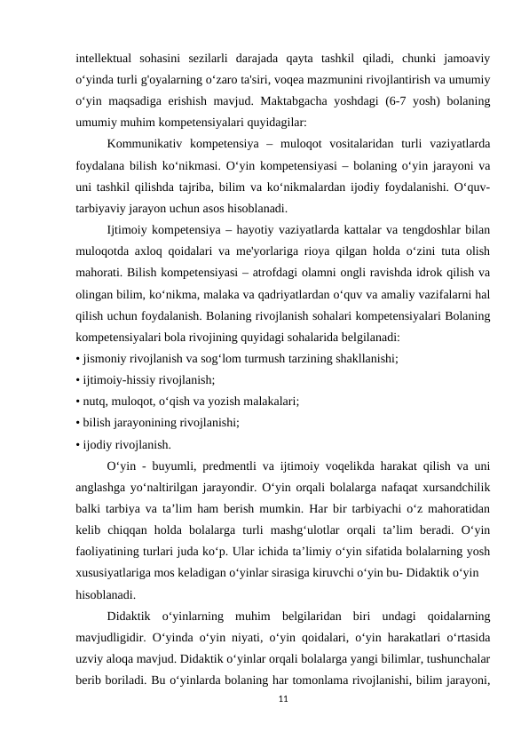 intellektual  sohasini  sezilarli  darajada  qayta  tashkil  qiladi,  chunki  jamoaviy
o‘yinda turli g'oyalarning o‘zaro ta'siri, voqea mazmunini rivojlantirish va umumiy
o‘yin maqsadiga erishish mavjud. Maktabgacha yoshdagi  (6-7 yosh) bolaning
umumiy muhim kompetensiyalari quyidagilar: 
Kommunikativ  kompetensiya  –  muloqot  vositalaridan  turli  vaziyatlarda
foydalana bilish ko‘nikmasi. O‘yin kompetensiyasi – bolaning o‘yin jarayoni va
uni tashkil qilishda tajriba, bilim va ko‘nikmalardan ijodiy foydalanishi. O‘quv-
tarbiyaviy jarayon uchun asos hisoblanadi.
Ijtimoiy kompetensiya – hayotiy vaziyatlarda kattalar va tengdoshlar bilan
muloqotda axloq qoidalari va me'yorlariga rioya qilgan holda o‘zini tuta olish
mahorati. Bilish kompetensiyasi – atrofdagi olamni ongli ravishda idrok qilish va
olingan bilim, ko‘nikma, malaka va qadriyatlardan o‘quv va amaliy vazifalarni hal
qilish uchun foydalanish. Bolaning rivojlanish sohalari kompetensiyalari Bolaning
kompetensiyalari bola rivojining quyidagi sohalarida belgilanadi: 
• jismoniy rivojlanish va sog‘lom turmush tarzining shakllanishi; 
• ijtimoiy-hissiy rivojlanish; 
• nutq, muloqot, o‘qish va yozish malakalari; 
• bilish jarayonining rivojlanishi; 
• ijodiy rivojlanish. 
O‘yin - buyumli, predmentli va ijtimoiy voqelikda harakat qilish va uni
anglashga yo‘naltirilgan jarayondir. O‘yin orqali bolalarga nafaqat xursandchilik
balki tarbiya va ta’lim ham berish mumkin. Har bir tarbiyachi o‘z mahoratidan
kelib  chiqqan  holda  bolalarga  turli  mashg‘ulotlar  orqali  ta’lim  beradi.  O‘yin
faoliyatining turlari juda ko‘p. Ular ichida ta’limiy o‘yin sifatida bolalarning yosh
xususiyatlariga mos keladigan o‘yinlar sirasiga kiruvchi o‘yin bu- Didaktik o‘yin 
hisoblanadi. 
Didaktik  o‘yinlarning  muhim  belgilaridan  biri  undagi  qoidalarning
mavjudligidir. O‘yinda o‘yin niyati, o‘yin qoidalari, o‘yin harakatlari o‘rtasida
uzviy aloqa mavjud. Didaktik o‘yinlar orqali bolalarga yangi bilimlar, tushunchalar
berib boriladi. Bu o‘yinlarda bolaning har tomonlama rivojlanishi, bilim jarayoni,
11
