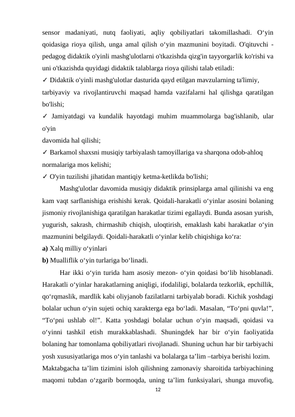 sensor  madaniyati,  nutq  faoliyati,  aqliy  qobiliyatlari  takomillashadi.  O‘yin
qoidasiga rioya qilish, unga amal qilish o‘yin mazmunini boyitadi. O'qituvchi -
pedagog didaktik o'yinli mashg'ulotlarni o'tkazishda qizg'in tayyorgarlik ko'rishi va
uni o'tkazishda quyidagi didaktik talablarga rioya qilishi talab etiladi: 
✓ Didaktik o'yinli mashg'ulotlar dasturida qayd etilgan mavzularning ta'limiy, 
tarbiyaviy va rivojlantiruvchi maqsad hamda vazifalarni hal qilishga qaratilgan
bo'lishi; 
✓ Jamiyatdagi va kundalik hayotdagi muhim muammolarga bag'ishlanib, ular
o'yin 
davomida hal qilishi; 
✓ Barkamol shaxsni musiqiy tarbiyalash tamoyillariga va sharqona odob-ahloq 
normalariga mos kelishi; 
✓ O'yin tuzilishi jihatidan mantiqiy ketma-ketlikda bo'lishi; 
Mashg'ulotlar davomida musiqiy didaktik prinsiplarga amal qilinishi va eng
kam vaqt sarflanishiga erishishi kerak. Qoidali-harakatli o‘yinlar asosini bolaning
jismoniy rivojlanishiga qaratilgan harakatlar tizimi egallaydi. Bunda asosan yurish,
yugurish, sakrash, chirmashib chiqish, uloqtirish, emaklash kabi harakatlar o‘yin
mazmunini belgilaydi. Qoidali-harakatli o‘yinlar kelib chiqishiga ko‘ra: 
a) Xalq milliy o‘yinlari 
b) Mualliflik o‘yin turlariga bo‘linadi. 
Har ikki o‘yin turida ham asosiy mezon- o‘yin qoidasi bo‘lib hisoblanadi.
Harakatli o‘yinlar harakatlarning aniqligi, ifodaliligi, bolalarda tezkorlik, epchillik,
qo‘rqmaslik, mardlik kabi oliyjanob fazilatlarni tarbiyalab boradi. Kichik yoshdagi
bolalar uchun o‘yin sujeti ochiq xarakterga ega bo‘ladi. Masalan, “To‘pni quvla!”,
“To‘pni ushlab ol!”. Katta yoshdagi  bolalar uchun o‘yin maqsadi, qoidasi va
o‘yinni  tashkil  etish  murakkablashadi.  Shuningdek  har  bir  o‘yin  faoliyatida
bolaning har tomonlama qobiliyatlari rivojlanadi. Shuning uchun har bir tarbiyachi
yosh xususiyatlariga mos o‘yin tanlashi va bolalarga ta’lim –tarbiya berishi lozim.
Maktabgacha ta’lim tizimini isloh qilishning zamonaviy sharoitida tarbiyachining
maqomi tubdan o‘zgarib bormoqda, uning ta’lim funksiyalari, shunga muvofiq,
12
