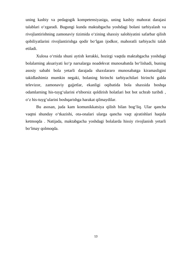uning  kasbiy  va  pedagogik  kompetensiyasiga,  uning  kasbiy  mahorat  darajasi
talablari o‘zgaradi. Bugungi kunda maktabgacha yoshdagi bolani tarbiyalash va
rivojlantirishning zamonaviy tizimida o‘zining shaxsiy salohiyatini safarbar qilish
qobiliyatlarini rivojlantirishga qodir bo‘lgan ijodkor, mahoratli tarbiyachi talab
etiladi. 
Xulosa o‘rnida shuni aytish kerakki, hozirgi vaqtda maktabgacha yoshdagi
bolalarning aksariyati ko‘p narsalarga noadekvat munosabatda bo‘lishadi, buning
asosiy  sababi  bola  yetarli  darajada  shaxslararo  munosabatga  kiramasligini
takidlashimiz  mumkin  negaki,  bolaning  birinchi  tarbiyachilari  birinchi  galda
televizor,  zamonaviy  gajjetlar,  ekanligi  oqibatida  bola  shaxsida  boshqa
odamlarning his-tuyg‘ularini e'tiborsiz qoldirish holatlari bot bot uchrab turibdi ,
o‘z his-tuyg‘ularini boshqarishga harakat qilmaydilar. 
Bu asosan,  juda  kam  komunikkatsiya qilish  bilan bog‘liq. Ular  qancha
vaqtni  shunday  o‘tkazishi,  ota-onalari  ularga  qancha  vaqt  ajratishlari  haqida
ketmoqda . Natijada, maktabgacha yoshdagi bolalarda hissiy rivojlanish yetarli
bo‘lmay qolmoqda. 
13
