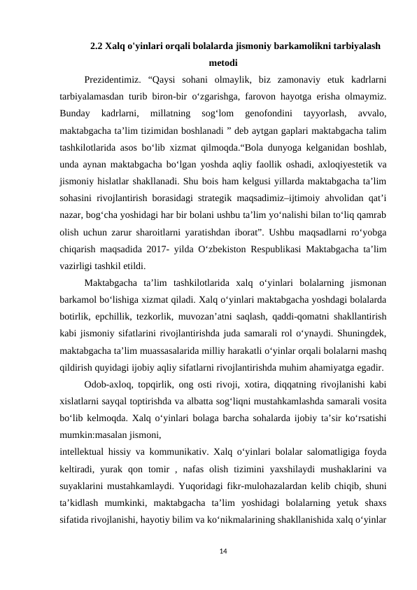 2.2 Xalq o'yinlari orqali bolalarda jismoniy barkamolikni tarbiyalash
metodi
Prezidentimiz.  “Qaysi  sohani  olmaylik,  biz  zamonaviy  etuk  kadrlarni
tarbiyalamasdan turib biron-bir o‘zgarishga, farovon hayotga erisha olmaymiz.
Bunday  kadrlarni,  millatning  sog‘lom  genofondini  tayyorlash,  avvalo,
maktabgacha ta’lim tizimidan boshlanadi ” deb aytgan gaplari maktabgacha talim
tashkilotlarida asos bo‘lib xizmat qilmoqda.“Bola dunyoga kelganidan boshlab,
unda aynan maktabgacha bo‘lgan yoshda aqliy faollik oshadi, axloqiyestetik va
jismoniy hislatlar shakllanadi. Shu bois ham kelgusi yillarda maktabgacha ta’lim
sohasini rivojlantirish borasidagi strategik maqsadimiz–ijtimoiy ahvolidan qat’i
nazar, bog‘cha yoshidagi har bir bolani ushbu ta’lim yo‘nalishi bilan to‘liq qamrab
olish uchun zarur sharoitlarni yaratishdan iborat”. Ushbu maqsadlarni ro‘yobga
chiqarish maqsadida 2017- yilda O‘zbekiston Respublikasi Maktabgacha ta’lim
vazirligi tashkil etildi. 
Maktabgacha  ta’lim  tashkilotlarida  xalq  o‘yinlari  bolalarning  jismonan
barkamol bo‘lishiga xizmat qiladi. Xalq o‘yinlari maktabgacha yoshdagi bolalarda
botirlik, epchillik, tezkorlik, muvozan’atni saqlash, qaddi-qomatni shakllantirish
kabi jismoniy sifatlarini rivojlantirishda juda samarali rol o‘ynaydi. Shuningdek,
maktabgacha ta’lim muassasalarida milliy harakatli o‘yinlar orqali bolalarni mashq
qildirish quyidagi ijobiy aqliy sifatlarni rivojlantirishda muhim ahamiyatga egadir. 
Odob-axloq, topqirlik, ong osti rivoji, xotira, diqqatning rivojlanishi kabi
xislatlarni sayqal toptirishda va albatta sog‘liqni mustahkamlashda samarali vosita
bo‘lib kelmoqda. Xalq o‘yinlari bolaga barcha sohalarda ijobiy ta’sir ko‘rsatishi
mumkin:masalan jismoni, 
intellektual hissiy va kommunikativ. Xalq o‘yinlari bolalar salomatligiga foyda
keltiradi,  yurak  qon  tomir  ,  nafas  olish  tizimini  yaxshilaydi  mushaklarini  va
suyaklarini mustahkamlaydi. Yuqoridagi fikr-mulohazalardan kelib chiqib, shuni
ta’kidlash  mumkinki,  maktabgacha  ta’lim  yoshidagi  bolalarning  yetuk  shaxs
sifatida rivojlanishi, hayotiy bilim va ko‘nikmalarining shakllanishida xalq o‘yinlar
14
