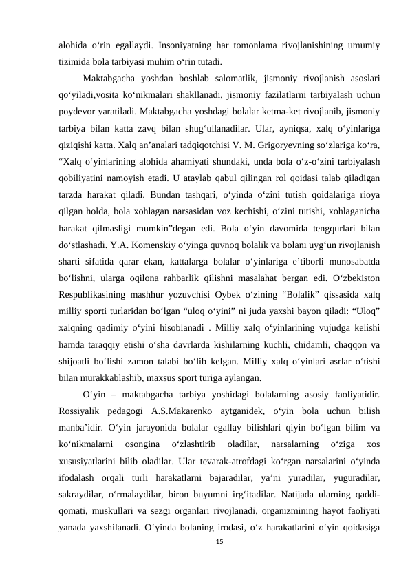 alohida o‘rin egallaydi. Insoniyatning har tomonlama rivojlanishining umumiy
tizimida bola tarbiyasi muhim o‘rin tutadi. 
Maktabgacha  yoshdan  boshlab  salomatlik,  jismoniy  rivojlanish  asoslari
qo‘yiladi,vosita ko‘nikmalari shakllanadi, jismoniy fazilatlarni tarbiyalash uchun
poydevor yaratiladi. Maktabgacha yoshdagi bolalar ketma-ket rivojlanib, jismoniy
tarbiya bilan katta zavq bilan shug‘ullanadilar. Ular, ayniqsa, xalq o‘yinlariga
qiziqishi katta. Xalq an’analari tadqiqotchisi V. M. Grigoryevning so‘zlariga ko‘ra,
“Xalq o‘yinlarining alohida ahamiyati shundaki, unda bola o‘z-o‘zini tarbiyalash
qobiliyatini namoyish etadi. U ataylab qabul qilingan rol qoidasi talab qiladigan
tarzda harakat qiladi. Bundan tashqari, o‘yinda o‘zini tutish qoidalariga rioya
qilgan holda, bola xohlagan narsasidan voz kechishi, o‘zini tutishi, xohlaganicha
harakat  qilmasligi  mumkin”degan  edi. Bola  o‘yin davomida  tengqurlari  bilan
do‘stlashadi. Y.A. Komenskiy o‘yinga quvnoq bolalik va bolani uyg‘un rivojlanish
sharti  sifatida  qarar  ekan, kattalarga bolalar  o‘yinlariga e’tiborli  munosabatda
bo‘lishni,  ularga oqilona rahbarlik qilishni  masalahat  bergan edi. O‘zbekiston
Respublikasining mashhur yozuvchisi Oybek o‘zining “Bolalik” qissasida xalq
milliy sporti turlaridan bo‘lgan “uloq o‘yini” ni juda yaxshi bayon qiladi: “Uloq”
xalqning qadimiy o‘yini hisoblanadi . Milliy xalq o‘yinlarining vujudga kelishi
hamda taraqqiy etishi o‘sha davrlarda kishilarning kuchli, chidamli, chaqqon va
shijoatli bo‘lishi zamon talabi bo‘lib kelgan. Milliy xalq o‘yinlari asrlar o‘tishi
bilan murakkablashib, maxsus sport turiga aylangan. 
O‘yin  –  maktabgacha  tarbiya  yoshidagi  bolalarning  asosiy  faoliyatidir.
Rossiyalik  pedagogi  A.S.Makarenko  aytganidek,  o‘yin  bola  uchun  bilish
manba’idir. O‘yin jarayonida bolalar egallay bilishlari qiyin bo‘lgan bilim va
ko‘nikmalarni  osongina  o‘zlashtirib  oladilar,  narsalarning  o‘ziga  xos
xususiyatlarini bilib oladilar. Ular tevarak-atrofdagi ko‘rgan narsalarini o‘yinda
ifodalash  orqali  turli  harakatlarni  bajaradilar,  ya’ni  yuradilar,  yuguradilar,
sakraydilar, o‘rmalaydilar, biron buyumni irg‘itadilar. Natijada ularning qaddi-
qomati, muskullari va sezgi organlari rivojlanadi, organizmining hayot faoliyati
yanada yaxshilanadi. O‘yinda bolaning irodasi, o‘z harakatlarini o‘yin qoidasiga
15
