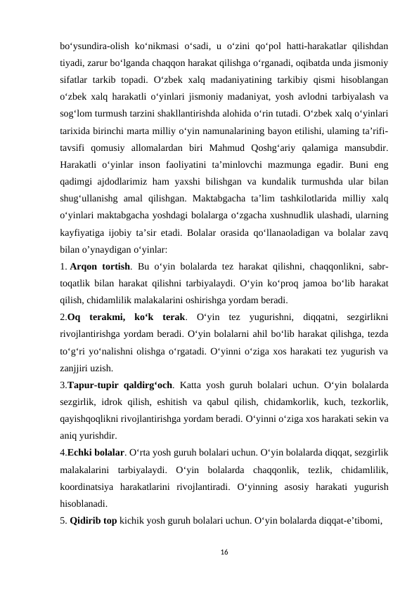 bo‘ysundira-olish  ko‘nikmasi  o‘sadi,  u  o‘zini  qo‘pol  hatti-harakatlar  qilishdan
tiyadi, zarur bo‘lganda chaqqon harakat qilishga o‘rganadi, oqibatda unda jismoniy
sifatlar  tarkib topadi.  O‘zbek  xalq  madaniyatining tarkibiy qismi  hisoblangan
o‘zbek xalq harakatli o‘yinlari jismoniy madaniyat, yosh avlodni tarbiyalash va
sog‘lom turmush tarzini shakllantirishda alohida o‘rin tutadi. O‘zbek xalq o‘yinlari
tarixida birinchi marta milliy o‘yin namunalarining bayon etilishi, ulaming ta’rifi-
tavsifi  qomusiy  allomalardan  biri  Mahmud  Qoshg‘ariy  qalamiga  mansubdir.
Harakatli  o‘yinlar  inson  faoliyatini  ta’minlovchi  mazmunga  egadir.  Buni  eng
qadimgi ajdodlarimiz ham yaxshi  bilishgan va kundalik turmushda ular bilan
shug‘ullanishg  amal  qilishgan.  Maktabgacha  ta’lim  tashkilotlarida  milliy  xalq
oʻyinlari maktabgacha yoshdagi bolalarga oʻzgacha xushnudlik ulashadi, ularning
kayfiyatiga ijobiy ta’sir etadi. Bolalar orasida qo‘llanaoladigan va bolalar zavq
bilan o’ynaydigan o‘yinlar: 
1. Arqon tortish. Bu o‘yin bolalarda tez harakat qilishni, chaqqonlikni, sabr-
toqatlik bilan harakat qilishni tarbiyalaydi. O‘yin ko‘proq jamoa bo‘lib harakat
qilish, chidamlilik malakalarini oshirishga yordam beradi. 
2.Oq  terakmi,  ko‘k  terak.  O‘yin  tez  yugurishni,  diqqatni,  sezgirlikni
rivojlantirishga yordam beradi. O‘yin bolalarni ahil bo‘lib harakat qilishga, tezda
to‘g‘ri yo‘nalishni olishga o‘rgatadi. O‘yinni o‘ziga xos harakati tez yugurish va
zanjjiri uzish. 
3.Tapur-tupir qaldirg‘och. Katta yosh guruh bolalari uchun. O‘yin bolalarda
sezgirlik, idrok qilish, eshitish va qabul qilish, chidamkorlik, kuch, tezkorlik,
qayishqoqlikni rivojlantirishga yordam beradi. O‘yinni o‘ziga xos harakati sekin va
aniq yurishdir. 
4.Echki bolalar. O‘rta yosh guruh bolalari uchun. O‘yin bolalarda diqqat, sezgirlik
malakalarini  tarbiyalaydi.  O‘yin  bolalarda  chaqqonlik,  tezlik,  chidamlilik,
koordinatsiya  harakatlarini  rivojlantiradi.  О‘yinning  asosiy  harakati  yugurish
hisoblanadi. 
5. Qidirib top kichik yosh guruh bolalari uchun. O‘yin bolalarda diqqat-e’tibomi, 
16
