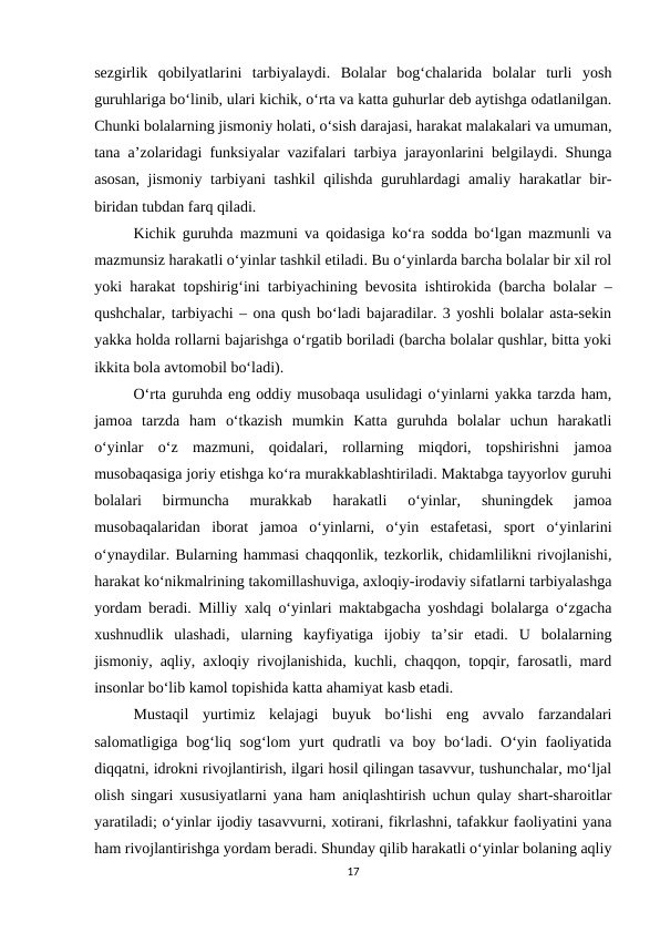 sezgirlik  qobilyatlarini  tarbiyalaydi.  Bolalar  bog‘chalarida  bolalar  turli  yosh
guruhlariga bo‘linib, ulari kichik, o‘rta va katta guhurlar deb aytishga odatlanilgan.
Chunki bolalarning jismoniy holati, o‘sish darajasi, harakat malakalari va umuman,
tana a’zolaridagi funksiyalar vazifalari tarbiya jarayonlarini belgilaydi. Shunga
asosan, jismoniy tarbiyani tashkil  qilishda guruhlardagi amaliy harakatlar bir-
biridan tubdan farq qiladi. 
Kichik guruhda mazmuni va qoidasiga ko‘ra sodda bo‘lgan mazmunli va
mazmunsiz harakatli o‘yinlar tashkil etiladi. Bu o‘yinlarda barcha bolalar bir xil rol
yoki harakat topshirig‘ini tarbiyachining bevosita ishtirokida (barcha bolalar –
qushchalar, tarbiyachi – ona qush bo‘ladi bajaradilar. 3 yoshli bolalar asta-sekin
yakka holda rollarni bajarishga o‘rgatib boriladi (barcha bolalar qushlar, bitta yoki
ikkita bola avtomobil bo‘ladi). 
O‘rta guruhda eng oddiy musobaqa usulidagi o‘yinlarni yakka tarzda ham,
jamoa  tarzda  ham  o‘tkazish  mumkin  Katta  guruhda  bolalar  uchun  harakatli
o‘yinlar  o‘z  mazmuni,  qoidalari,  rollarning  miqdori,  topshirishni  jamoa
musobaqasiga joriy etishga ko‘ra murakkablashtiriladi. Maktabga tayyorlov guruhi
bolalari  birmuncha  murakkab  harakatli  o‘yinlar,  shuningdek  jamoa
musobaqalaridan  iborat  jamoa  o‘yinlarni,  o‘yin  estafetasi,  sport  o‘yinlarini
o‘ynaydilar. Bularning hammasi chaqqonlik, tezkorlik, chidamlilikni rivojlanishi,
harakat ko‘nikmalrining takomillashuviga, axloqiy-irodaviy sifatlarni tarbiyalashga
yordam beradi. Milliy xalq oʻyinlari maktabgacha yoshdagi bolalarga oʻzgacha
xushnudlik  ulashadi,  ularning  kayfiyatiga  ijobiy  ta’sir  etadi.  U  bolalarning
jismoniy, aqliy, axloqiy rivojlanishida, kuchli, chaqqon, topqir, farosatli, mard
insonlar boʻlib kamol topishida katta ahamiyat kasb etadi. 
Mustaqil  yurtimiz  kelajagi  buyuk  bo‘lishi  eng  avvalo  farzandalari
salomatligiga bog‘liq sog‘lom  yurt  qudratli  va boy bo‘ladi. O‘yin faoliyatida
diqqatni, idrokni rivojlantirish, ilgari hosil qilingan tasavvur, tushunchalar, mo‘ljal
olish singari xususiyatlarni yana ham aniqlashtirish uchun qulay shart-sharoitlar
yaratiladi; o‘yinlar ijodiy tasavvurni, xotirani, fikrlashni, tafakkur faoliyatini yana
ham rivojlantirishga yordam beradi. Shunday qilib harakatli o‘yinlar bolaning aqliy
17
