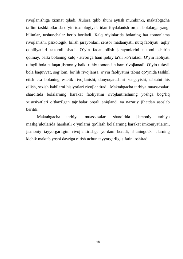 rivojlanishiga xizmat qiladi. Xulosa qilib shuni aytish mumkinki, maktabgacha
ta’lim tashkilotlarida o‘yin texnologiyalaridan foydalanish orqali bolalarga yangi
bilimlar, tushunchalar berib boriladi. Xalq  о‘yinlarida bolaning har tomonlama
rivojlanishi, psixologik, bilish jarayonlari, sensor madaniyati, nutq faoliyati, aqliy
qobiliyatlari  takomillashadi.  O‘yin  faqat  bilish  jarayonlarini  takomillashtirib
qolmay, balki bolaning xulq - atvoriga ham ijobiy ta'sir ko‘rsatadi. O‘yin faoliyati
tufayli bola nafaqat jismoniy balki ruhiy tomondan ham rivojlanadi. O‘yin tufayli
bola baquvvat, sog‘lom, bo‘lib rivojlansa, o‘yin faoliyatini tabiat qo‘ynida tashkil
etish esa  bolaning estetik  rivojlanishi,  dunyoqarashini  kengayishi, tabiatni  his
qilish, sezish kabilarni hisiyotlari rivojlantiradi. Maktabgacha tarbiya muassasalari
sharoitida  bolalarning  harakat  faoliyatini  rivojlantirishning  yoshga  bog‘liq
xususiyatlari o‘tkazilgan tajribalar orqali aniqlandi va nazariy jihatdan asoslab
berildi. 
Maktabgacha  tarbiya  muassasalari  sharoitida  jismoniy  tarbiya
mashg‘ulotlarida harakatli o‘yinlarni qo‘llash bolalarning harakat imkoniyatlarini,
jismoniy  tayyorgarligini  rivojlantirishga  yordam  beradi,  shuningdek,  ularning
kichik maktab yoshi davriga o‘tish uchun tayyorgarligi sifatini oshiradi. 
18
