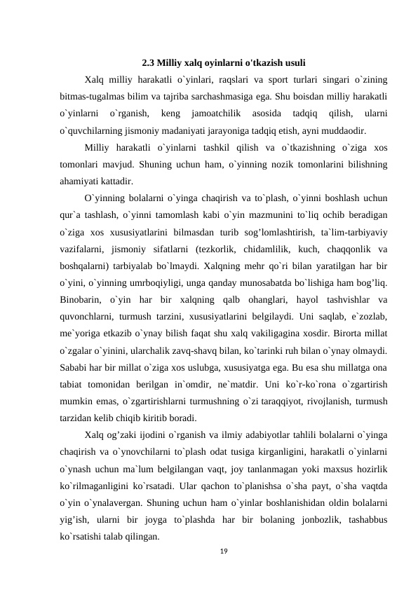 2.3 Milliy xalq oyinlarni o'tkazish usuli
Xalq milliy harakatli  o`yinlari, raqslari  va sport  turlari  singari o`zining
bitmas-tugalmas bilim va tajriba sarchashmasiga ega. Shu boisdan milliy harakatli
o`yinlarni  o`rganish,  keng  jamoatchilik  asosida  tadqiq  qilish,  ularni
o`quvchilarning jismoniy madaniyati jarayoniga tadqiq etish, ayni muddaodir.
Milliy  harakatli  o`yinlarni  tashkil  qilish  va  o`tkazishning  o`ziga  xos
tomonlari mavjud.  Shuning uchun ham, o`yinning nozik tomonlarini bilishning
ahamiyati kattadir.
O`yinning bolalarni o`yinga chaqirish va to`plash, o`yinni boshlash uchun
qur`a tashlash, o`yinni tamomlash kabi o`yin mazmunini to`liq ochib beradigan
o`ziga  xos  xususiyatlarini  bilmasdan  turib  sog’lomlashtirish,  ta`lim-tarbiyaviy
vazifalarni,  jismoniy  sifatlarni  (tezkorlik,  chidamlilik,  kuch,  chaqqonlik  va
boshqalarni) tarbiyalab bo`lmaydi. Xalqning mehr qo`ri bilan yaratilgan har bir
o`yini, o`yinning umrboqiyligi, unga qanday munosabatda bo`lishiga ham bog’liq.
Binobarin,  o`yin  har  bir  xalqning  qalb  ohanglari,  hayol  tashvishlar  va
quvonchlarni, turmush tarzini, xususiyatlarini belgilaydi. Uni saqlab, e`zozlab,
me`yoriga etkazib o`ynay bilish faqat shu xalq vakiligagina xosdir. Birorta millat
o`zgalar o`yinini, ularchalik zavq-shavq bilan, ko`tarinki ruh bilan o`ynay olmaydi.
Sababi har bir millat o`ziga xos uslubga, xususiyatga ega. Bu esa shu millatga ona
tabiat  tomonidan  berilgan  in`omdir,  ne`matdir.  Uni  ko`r-ko`rona  o`zgartirish
mumkin emas, o`zgartirishlarni turmushning o`zi taraqqiyot, rivojlanish, turmush
tarzidan kelib chiqib kiritib boradi.
Xalq og’zaki ijodini o`rganish va ilmiy adabiyotlar tahlili bolalarni o`yinga
chaqirish va o`ynovchilarni to`plash odat tusiga kirganligini, harakatli o`yinlarni
o`ynash uchun ma`lum belgilangan vaqt, joy tanlanmagan yoki maxsus hozirlik
ko`rilmaganligini ko`rsatadi.  Ular qachon to`planishsa o`sha payt, o`sha vaqtda
o`yin o`ynalavergan. Shuning uchun ham o`yinlar boshlanishidan oldin bolalarni
yig’ish,  ularni  bir  joyga  to`plashda  har  bir  bolaning  jonbozlik,  tashabbus
ko`rsatishi talab qilingan.
19
