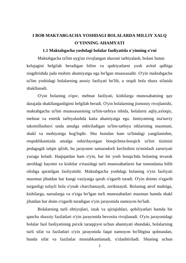 I BOB MAKTABGACHA YOSHDAGI BOLALARDA MILLIY XALQ
O'YINNING AHAMYATI   
1.1 Maktabgacha yoshdagi bolalar faoliyatida o'yinning o'rni 
    
Maktabgacha ta'lim uyg'un rivojlangan shaxsni tarbiyalash, bolani butun 
kelajagini  belgilab  beradigan  bilim  va  qadriyatlarni  yosh  avlod  qalbiga
singdirishda juda muhim ahamiyatga ega bo'lgan muassasadir. O'yin maktabgacha
ta'lim yoshidagi bolalarning asosiy faoliyati bo'lib, u orqali bola shaxs sifatida
shakllanadi. 
O'yin  bolaning  o'quv,  mehnat  faoliyati,  kishilarga  munosabatning  qay
darajada shakllanganligimi belgilab beradi. O'yin bolalarning jismoniy rivojlanishi,
maktabgacha ta'lim muassasasining ta'lim-tarbiya ishida, bolalarni aqliy,axloqiy,
mehnat  va  estetik  tarbiyalashda  katta  ahamiyatga  ega.  Jamiyatning  ma'naviy
takomillashuvi  unda  amalga  oshiriladigan  ta'lim-tarbiya  ishlarining  mazmuni,
shakl  va  mohiyatiga  bog'liqdir.  Shu  boisdan  ham  ta'limdagi  yangilanishni,
respublikamizda  amalga  oshirilayotgan  bosqichma-bosqich  ta'lim  tizimini
pedagogik talqin qilish, bu jarayonni samaradorli kechishini ta'minlash zaruriyati
yuzaga keladi. Haqiqatdan ham o'yin, har bir yosh bosqichda bolaning tevarak
atrofdagi hayotni va kishilar o'rtasidagi turli munosabatlarni har tomonlama bilib
olishga  qaratilgan  faoliyatidir.  Maktabgacha  yoshdagi  bolaning  o'yin  faoliyati
mazmun jihatdan har kungi vaziyatga qarab o'zgarib turadi. O'yin doimo o'zgarib
turganligi tufayli bola o'ynab charchamaydi, zerikmaydi. Bolaning atrof muhitga,
kishilarga, narsalarga va o'ziga bo'lgan turli munosabatlari mazmun hamda shakl
jihatdan har doim o'zgarib turadigan o'yin jarayonida namoyon bo'ladi. 
Bolalarning turli ehtiyojlari, istak va qiziqishlari, qobiliyatlari hamda bir
qancha shaxsiy fazilatlari o'yin jarayonida bevosita rivojlanadi. O'yin jarayonidagi
bolalar faol faoliyatining psixik taraqqiyot uchun ahamiyati shundaki, bolalarning
turli sifat va fazilatlari o'yin jarayonida faqat namoyon bo'libgina qolmasdan,
bunda  sifat  va  fazilatlar  mustahkamlanadi,  o'zlashtiriladi.  Shuning  uchun
2
