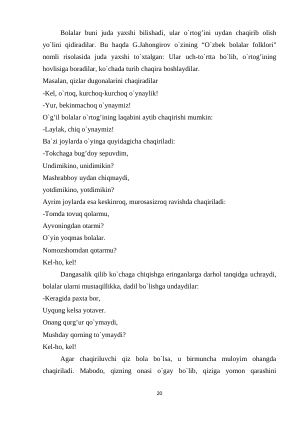 Bolalar  buni  juda  yaxshi  bilishadi,  ular  o`rtog’ini  uydan  chaqirib  olish
yo`lini  qidiradilar.  Bu  haqda  G.Jahongirov  o`zining “O`zbek  bolalar  folklori"
nomli  risolasida  juda  yaxshi  to`xtalgan:  Ular  uch-to`rtta  bo`lib,  o`rtog’ining
hovlisiga boradilar, ko`chada turib chaqira boshlaydilar.
Masalan, qizlar dugonalarini chaqiradilar
-Kel, o`rtoq, kurchoq-kurchoq o`ynaylik!
-Yur, bekinmachoq o`ynaymiz!
O`g’il bolalar o`rtog’ining laqabini aytib chaqirishi mumkin:
-Laylak, chiq o`ynaymiz!
Ba`zi joylarda o`yinga quyidagicha chaqiriladi:
-Tokchaga bug’doy sepuvdim,
Undimikino, unidimikin?
Mashrabboy uydan chiqmaydi,
yotdimikino, yotdimikin?
Ayrim joylarda esa keskinroq, murosasizroq ravishda chaqiriladi:
-Tomda tovuq qolarmu,
Ayvoningdan otarmi?
O`yin yoqmas bolalar.
Nomozshomdan qotarmu?
Kel-ho, kel!
Dangasalik qilib ko`chaga chiqishga eringanlarga darhol tanqidga uchraydi,
bolalar ularni mustaqillikka, dadil bo`lishga undaydilar:
-Keragida paxta bor,
Uyqung kelsa yotaver.
Onang qurg’ur qo`ymaydi,
Mushday qorning to`ymaydi?
Kel-ho, kel!
Agar  chaqiriluvchi  qiz  bola  bo`lsa,  u  birmuncha  muloyim  ohangda
chaqiriladi.  Mabodo,  qizning  onasi  o`gay  bo`lib,  qiziga  yomon  qarashini
20
