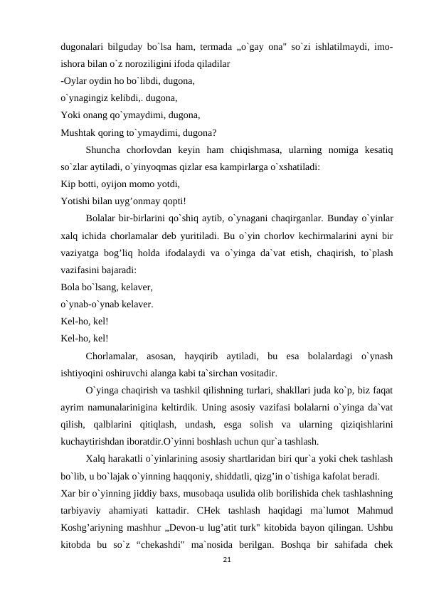 dugonalari bilguday bo`lsa ham, termada „o`gay ona" so`zi ishlatilmaydi, imo-
ishora bilan o`z noroziligini ifoda qiladilar
-Oylar oydin ho bo`libdi, dugona,
o`ynagingiz kelibdi,. dugona,
Yoki onang qo`ymaydimi, dugona,
Mushtak qoring to`ymaydimi, dugona?
Shuncha  chorlovdan  keyin  ham  chiqishmasa,  ularning  nomiga  kesatiq
so`zlar aytiladi, o`yinyoqmas qizlar esa kampirlarga o`xshatiladi:
Kip botti, oyijon momo yotdi,
Yotishi bilan uyg’onmay qopti!
Bolalar bir-birlarini qo`shiq aytib, o`ynagani chaqirganlar. Bunday o`yinlar
xalq ichida chorlamalar deb yuritiladi. Bu o`yin chorlov kechirmalarini ayni bir
vaziyatga bog’liq holda ifodalaydi va o`yinga da`vat etish, chaqirish, to`plash
vazifasini bajaradi:
Bola bo`lsang, kelaver,
o`ynab-o`ynab kelaver.
Kel-ho, kel!
Kel-ho, kel!
Chorlamalar,  asosan,  hayqirib  aytiladi,  bu  esa  bolalardagi  o`ynash
ishtiyoqini oshiruvchi alanga kabi ta`sirchan vositadir.
O`yinga chaqirish va tashkil qilishning turlari, shakllari juda ko`p, biz faqat
ayrim namunalarinigina keltirdik. Uning asosiy vazifasi bolalarni o`yinga da`vat
qilish,  qalblarini  qitiqlash,  undash,  esga  solish  va  ularning  qiziqishlarini
kuchaytirishdan iboratdir.O`yinni boshlash uchun qur`a tashlash.
Xalq harakatli o`yinlarining asosiy shartlaridan biri qur`a yoki chek tashlash
bo`lib, u bo`lajak o`yinning haqqoniy, shiddatli, qizg’in o`tishiga kafolat beradi.
Xar bir o`yinning jiddiy baxs, musobaqa usulida olib borilishida chek tashlashning
tarbiyaviy  ahamiyati  kattadir.  CHek  tashlash  haqidagi  ma`lumot  Mahmud
Koshg’ariyning mashhur „Devon-u lug’atit turk" kitobida bayon qilingan. Ushbu
kitobda  bu  so`z  “chekashdi"  ma`nosida  berilgan.  Boshqa  bir  sahifada  chek
21
