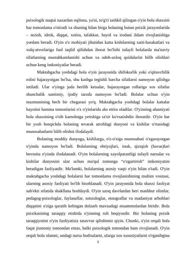 psixologik nuqtai nazardan oqilona, ya'ni, to'g'ri tashkil qilingan o'yin bola shaxsini
har tomonlama o'stiradi va shuning bilan birga bolaning butun psixik jarayonlarida
– sezish, idrok, diqqat, xotira, tafakkur, hayol va irodani ildam rivojlanishiga
yordam beradi. O'yin o'z mohiyati jihatidan katta kishilarning xatti-harakatlari va
xulq-atvorlariga faol taqlid qilishdan iborat bo'lishi tufayli bolalarda ma'naviy
sifatlarning  mustahkamlanishi  uchun  va  odob-axloq  qoidalarini  bilib  olishlari
uchun keng imkoniyatlar beradi. 
Maktabgacha yoshdagi bola o'yin jarayonida shifokorlik yoki o'qituvchilik
rolini bajarayotgan bo'lsa, shu kasbga tegishli barcha sifatlarni namoyon qilishga
intiladi.  Ular  o'yinga  juda  berilib  ketsalar,  bajarayotgan  rollariga  xos  sifatlar
shunchalik  samimiy,  ijodiy  tarzda  namoyon  bo'ladi.  Bolalar  uchun  o'yin
mazmunining hech  bir  chegarasi  yo'q.  Maktabgacha  yoshdagi  bolalar  kattalar
hayotini hamma tomonlarini o'z o'yinlarida aks ettira oladilar. O'yinning ahamiyati
bola shaxsining o'sib kamolotga yetishiga ta'sir ko'rsatishdin iboratdir. O'yin har
bir  yosh  bosqichda  bolaning  tevarak  atrofdagi  dunyoni  va kishilar  o'rtasidagi
munosabatlarni bilib olishni ifodalaydi. 
Bolaning moddiy dunyoga, kishilarga, o'z-o'ziga munosabati o'zgarayotgan
o'yinda  namoyon  bo'ladi.  Bolalarning  ehtiyojlari,  istak,  qiziqish  (havas)lari
bevosita o'yinda ifodalanadi. O'yin bolalarning xayolparastligi tufayli narsalar va
kishilar  dunyosini  ular  uchun  ma'qul  tomonga  “o'zgartirish”  imkoniyatini
beradigan faoliyatdir. Ma'lumki, bolalarning asosiy vaqti o'yin bilan o'tadi. O'yin
maktabgacha yoshdagi bolalarni har tomonlama rivojlanishining muhim vositasi,
ularning asosiy faoliyati bo'lib hisoblanadi. O'yin jarayonida bola shaxsi faoliyat
sub'ekti sifatida shakllana boshlaydi. O'yin uzoq davrlardan beri mashhur olimlar,
pedagog-psixologlar, faylasuflar, sotsiologlar, etnograflar va madaniyat arboblari
diqqatini o'ziga qaratib kelingan dolzarb mavzudagi muammolardan biridir. Bola
psixikasining  taraqqiy  etishida  o'yinning  roli  beqiyosdir.  Biz  bolaning  psixik
taraqqiyotini o'yin faoliyatisiz tasavvur qilishimiz qiyin. Chunki, o'yin orqali bola
faqat jismoniy tomondan emas, balki psixologik tomondan ham rivojlanadi. O'yin
orqali bola olamni, undagi narsa hodisalarni, ularga xos xususiyatlarni o'rganibgina
3
