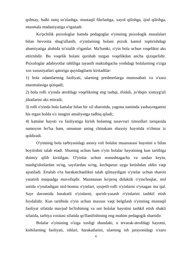 qolmay, balki nutq so'zlashga, mustaqil fikrlashga, xayol qilishga, ijod qilishga,
muomala madaniyatiga o'rganadi. 
Ko'pchilik psixologlar hamda pedagoglar o'yinning psixologik masalalari
bilan  bevosita  shug'ullanib,  o'yinlarning  bolani  psixik  kamol  toptirishdagi
ahamiyatiga alohida to'xtalib o'tganlar. Ma'lumki, o'yin bola uchun voqelikni aks
ettirishdir.  Bu  voqelik  bolani  qurshab  turgan  voqelikdan  ancha  qiziqarlidir.
Psixologlar adabiyotlar tahliliga tayanib maktabgacha yoshdagi bolalarning o'ziga
xos xususiyatlari qatoriga quyidagilarni kiritadilar: 
1)  bola  odamlarning  faoliyati,  ularning  predmetlarga  munosabati  va  o'zaro
muomalasiga qiziqadi; 
2) bola rolli o'yinda atrofdagi voqelikning eng tashqi, ifodali, jo'shqin xistuyg'uli
jihatlarini aks ettiradi; 
3) rolli o'yinda bola kattalar bilan bir xil sharoitda, yagona zaminda yashayotganini
his etgan holda o'z istagini amaliyotga tadbiq qiladi; 
4) kattalar hayoti va faoliyatiga kirish bolaning tasavvuri timsollari tariqasida
namoyon  bo'lsa  ham,  umuman  uning  chinakam  shaxsiy  hayotida  o'chmas  iz
qoldiradi. 
O'yinning bola tarbiyasidagi asosiy roli bolalar muassasasi hayotini u bilan
boyitishni talab etadi. Shuning uchun ham o'yin bolalar hayotining kun tartibiga
doimiy  qilib  kiritilgan.  O'yinlar  uchun  nonushtagacha  va  undan  keyin,
mashg'ulotlardan so'ng, sayrlardan so'ng, kechqurun uyga ketishdan oldin vaqt
ajratiladi. Ertalab o'ta harakatchanlikni talab qilmaydigan o'yinlar uchun sharoit
yaratish  maqsadga  muvofiqdir.  Mazmunan  ko'proq  didaktik  o'yinchoqlar,  stol
ustida o'ynaladigan stol-bosma o'yinlari, syujetli-rolli o'yinlarni o'ynagan ma`qul.
Sayr  davomida  harakatli  o'yinlarni,  qurish-yasash  o'yinlarini  tashkil  etish
foydalidir. Kun tartibida o'yin uchun maxsus vaqt belgilash o'yinning mustaqil
faoliyat sifatida mavjud bo'lishining va uni bolalar hayotini tashkil etish shakli
sifatida, tarbiya vositasi sifatida qo'llanilishining eng muhim pedagogik shartidir. 
Bolalar  o'yinining  o'ziga  xosligi  shundaki,  u  tevarak-atrofdagi  hayotni,
kishilarning  faoliyati,  ishlari,  harakatlarini,  ularning  ish  jarayonidagi  o'zaro
4
