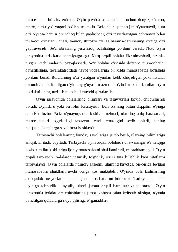 munosabatlarini aks ettiradi. O'yin paytida xona bolalar uchun dengiz, o'rmon,
metro, temir yo'l vagoni bo'lishi mumkin. Bola hech qachon jim o'ynamaydi, bitta
o'zi o'ynasa ham u o'yinchoq bilan gaplashadi, o'zi tasvirlayotgan qahramon bilan
muloqot o'rnatadi, onasi, bemor, shifokor xullas hamma-hammaning o'rniga o'zi
gapiraveradi. So'z obrazning yaxshiroq ochilishiga yordam  beradi. Nutq o'yin
jarayonida juda katta ahamiyatga ega. Nutq orqali bolalar fikr almashadi, o'z his-
tuyg'u, kechilmalarini o'rtoqlashadi. So'z bolalar o'rtasida do'stona munosabatlar
o'rnatilishiga, tevarakatrofdagi hayot voqealariga bir xilda munosabatda bo'lishga
yordam beradi.Bolalarning o'zi yaratgan o'yindan kelib chiqadigan yoki kattalar
tomonidan taklif etilgan o'yinning g'oyasi, mazmuni, o'yin harakatlari, rollar, o'yin
qoidalari uning tuzilishini tashkil etuvchi qirralardir. 
O'yin jarayonida bolalarning bilimlari va tasavvurlari boyib, chuqurlashib
boradi. O'yinda u yoki bu rolni bajarayotib, bola o'zining butun diqqatini o'yinga
qaratishi lozim. Bola o'ynayotganda kishilar mehnati, ularning aniq harakatlari,
munosabatlari  to'g'risidagi  tasavvuri  etarli  emasligini  sezib  qoladi,  buning
natijasida kattalarga savol bera boshlaydi. 
Tarbiyachi bolalarning bunday savollariga javob berib, ularning bilimlariga
aniqlik kiritadi, boyitadi. Tarbiyachi o'yin orqali bolalarda ona-vatanga, o'z xalqiga
boshqa millat kishilariga ijobiy munosabatni shakllantiradi, mustahkamlaydi. O'yin
orqali tarbiyachi bolalarda jasurlik, to'g'rilik, o'zini tuta bilishlik kabi sifatlarni
tarbiyalaydi. O'yin bolalarda ijtimoiy axloqni, ularning hayotga, bir-biriga bo'lgan
munosabatini  shakllantiruvchi  o'ziga  xos  maktabdir.  O'yinda  bola  kishilarning
axloqodob me`yorlarini, mehnatga munosabatlarini bilib oladi.Tarbiyachi bolalar
o'yiniga rahbarlik qilayotib, ularni  jamoa orqali  ham  tarbiyalab boradi. O'yin
jarayonida bolalar o'z xohishlarini jamoa xohishi bilan kelishib olishga, o'yinda
o'rnatilgan qoidalarga rioya qilishga o'rganadilar. 
5
