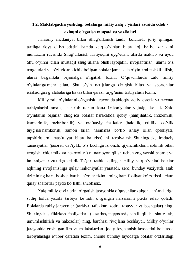1.2. Maktabgacha yoshdagi bolalarga milliy xalq o'yinlari asosida odob -
axloqni o'rgatish maqsad va vazifalari
Jismoniy  madaniyat  bilan  Shug’ullanish  tanda,  bolalarda  joriy  qilingan
tartibga  rioya  qilish  odatini  hamda  xalq  o’yinlari  bilan  iloji  bo’lsa  xar  kuni
muntazam ravishda Shug’ullanish ishtiyoqini uyg’otish, ularda maktab va uyda
Shu o’yinni bilan mustaqil shug’ullana olish layoqatini rivojlantirish, ularni o’z
tengqurlari va o’zlaridan kichik bo’lgan bolalar jamoasida o’yinlarni tashkil qilish,
ularni  birgalikda  bajarishga  o’rgatish  lozim.  O’quvchilarda  xalq  milliy
o’yinlariga mehr  bilan,  Shu  o’yin  natijalariga  qiziqish  bilan  va  sportchilar
erishadigan g’alabalariga havas bilan qarash tuyg’usini tarbiyalash lozim.
Milliy xalq o’yinlarini o’rganish jarayonida ahloqiy, aqliy, estetik va mexnat
tarbiyalarini  amalga  oshirish  uchun  katta  imkoniyatlar  vujudga  keladi.  Xalq
o’yinlarini bajarish chog’ida bolalar harakatida ijobiy (hamjihatlik, intizomlik,
kamtarinlik,  mehribonlik)  va  ma’naviy  fazilatlar  (halollik,  odillik,  do’slik
tuyg’usi hamkorlik,  zamon  bilan  hamnafas  bo’lib  ishlay  olish  qobiliyati,
topshiriqlarni  mas’uliyat  bilan  bajarish)  ni  tarbiyalash, Shuningdek,  irodaviy
xususiyatlar (jasorat, qat’iylik, o’z kuchiga ishonch, qiyinchiliklarni sobitlik bilan
yengish, chidamlik va hakozolar ) ni namoyon qilish uchun eng yaxshi sharoit va
imkoniyatlar vujudga keladi. To’g’ri tashkil qilingan milliy halq o’yinlari bolalar
aqlining rivojlanishiga qulay imkoniyatlar yaratadi, zero, bunday vaziyatda asab
tizimining ham, boshqa barcha a’zolar tizimlarning ham faoliyat ko’rsatishi uchun
qulay sharoitlar paydo bo’lishi, shubhasiz.
Xalq milliy o’yinlarini o’rgatish jarayonida o’quvchilar xalqona an’analariga
sodiq  holda  yaxshi  tarbiya  ko’radi,  o’rgangan  narsalarini  puxta  eslab  qoladi.
Bolalarda ruhiy jarayonlar (tarbiya, tafakkur, xotira, tasavvur va boshqalar) ning,
Shuningdek, fikirlash faoliyatlari  (kuzatish, taqqoslash, tahlil  qilish,  sintezlash,
umumlashtirish va hakozolar) ning, barchasi rivojlana boshlaydi. Milliy o’yinlar
jarayonida erishilgan ilm va malakalardan ijodiy foyjalanish layoqatini bolalarda
tarbiyalashga e’tibor qaratish lozim, chunki bunday layoqatga bolalar o’zlaridagi
6
