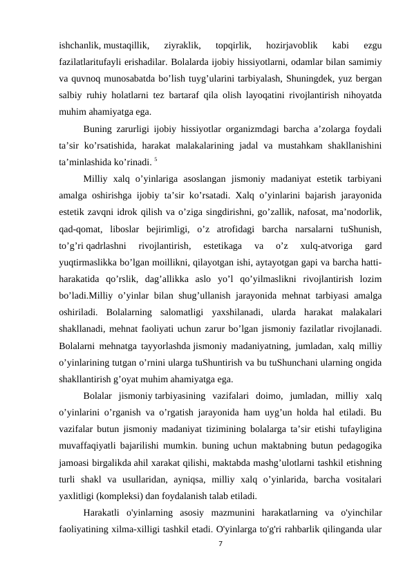 ishchanlik, mustaqillik,  ziyraklik,  topqirlik,  hozirjavoblik  kabi  ezgu
fazilatlaritufayli erishadilar. Bolalarda ijobiy hissiyotlarni, odamlar bilan samimiy
va quvnoq munosabatda bo’lish tuyg’ularini tarbiyalash, Shuningdek, yuz bergan
salbiy ruhiy holatlarni tez bartaraf qila olish layoqatini rivojlantirish nihoyatda
muhim ahamiyatga ega.
Buning zarurligi ijobiy hissiyotlar organizmdagi barcha a’zolarga foydali
ta’sir  ko’rsatishida,  harakat  malakalarining  jadal  va  mustahkam  shakllanishini
ta’minlashida ko’rinadi. 5
Milliy  xalq  o’yinlariga  asoslangan  jismoniy  madaniyat  estetik  tarbiyani
amalga oshirishga ijobiy ta’sir ko’rsatadi. Xalq o’yinlarini bajarish jarayonida
estetik zavqni idrok qilish va o’ziga singdirishni, go’zallik, nafosat, ma’nodorlik,
qad-qomat,  liboslar  bejirimligi,  o’z  atrofidagi  barcha  narsalarni  tuShunish,
to’g’ri qadrlashni  rivojlantirish,  estetikaga  va  o’z  xulq-atvoriga  gard
yuqtirmaslikka bo’lgan moillikni, qilayotgan ishi, aytayotgan gapi va barcha hatti-
harakatida  qo’rslik,  dag’allikka  aslo  yo’l  qo’yilmaslikni  rivojlantirish  lozim
bo’ladi.Milliy o’yinlar bilan shug’ullanish jarayonida mehnat tarbiyasi amalga
oshiriladi.  Bolalarning  salomatligi  yaxshilanadi,  ularda  harakat  malakalari
shakllanadi, mehnat faoliyati uchun zarur bo’lgan jismoniy fazilatlar rivojlanadi.
Bolalarni mehnatga tayyorlashda jismoniy madaniyatning, jumladan, xalq milliy
o’yinlarining tutgan o’rnini ularga tuShuntirish va bu tuShunchani ularning ongida
shakllantirish g’oyat muhim ahamiyatga ega.
Bolalar  jismoniy tarbiyasining  vazifalari  doimo,  jumladan,  milliy  xalq
o’yinlarini o’rganish va o’rgatish jarayonida ham uyg’un holda hal etiladi. Bu
vazifalar butun jismoniy madaniyat tizimining bolalarga ta’sir etishi tufayligina
muvaffaqiyatli bajarilishi mumkin. buning uchun maktabning butun pedagogika
jamoasi birgalikda ahil xarakat qilishi, maktabda mashg’ulotlarni tashkil etishning
turli  shakl  va  usullaridan,  ayniqsa,  milliy  xalq  o’yinlarida,  barcha  vositalari
yaxlitligi (kompleksi) dan foydalanish talab etiladi.
Harakatli  o'yinlarning  asosiy  mazmunini  harakatlarning  va  o'yinchilar
faoliyatining xilma-xilligi tashkil etadi. O'yinlarga to'g'ri rahbarlik qilinganda ular
7
