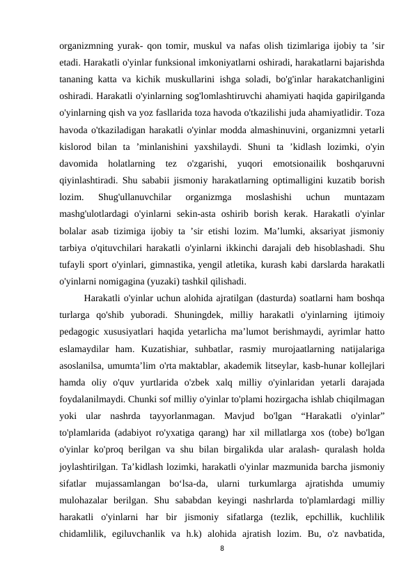 organizmning yurak- qon tomir, muskul va nafas olish tizimlariga ijobiy ta ’sir
etadi. Harakatli o'yinlar funksional imkoniyatlarni oshiradi, harakatlarni bajarishda
tananing katta va kichik muskullarini ishga soladi, bo'g'inlar harakatchanligini
oshiradi. Harakatli o'yinlarning sog'lomlashtiruvchi ahamiyati haqida gapirilganda
o'yinlarning qish va yoz fasllarida toza havoda o'tkazilishi juda ahamiyatlidir. Toza
havoda o'tkaziladigan harakatli o'yinlar modda almashinuvini, organizmni yetarli
kislorod  bilan  ta  ’minlanishini  yaxshilaydi.  Shuni  ta  ’kidlash  lozimki,  o'yin
davomida  holatlarning  tez  o'zgarishi,  yuqori  emotsionailik  boshqaruvni
qiyinlashtiradi. Shu sababii jismoniy harakatlarning optimalligini kuzatib borish
lozim.  Shug'ullanuvchilar  organizmga  moslashishi  uchun  muntazam
mashg'ulotlardagi  o'yinlarni  sekin-asta  oshirib  borish  kerak.  Harakatli  o'yinlar
bolalar asab tizimiga ijobiy ta ’sir etishi lozim. Ma’lumki, aksariyat jismoniy
tarbiya o'qituvchilari harakatli o'yinlarni ikkinchi darajali deb hisoblashadi. Shu
tufayli sport o'yinlari, gimnastika, yengil atletika, kurash kabi darslarda harakatli
o'yinlarni nomigagina (yuzaki) tashkil qilishadi.
Harakatli o'yinlar uchun alohida ajratilgan (dasturda) soatlarni ham boshqa
turlarga  qo'shib  yuboradi.  Shuningdek,  milliy  harakatli  o'yinlarning  ijtimoiy
pedagogic xususiyatlari haqida yetarlicha ma’lumot berishmaydi, ayrimlar hatto
eslamaydilar  ham.  Kuzatishiar,  suhbatlar,  rasmiy  murojaatlarning  natijalariga
asoslanilsa, umumta’lim o'rta maktablar, akademik litseylar, kasb-hunar kollejlari
hamda  oliy  o'quv  yurtlarida  o'zbek  xalq  milliy  o'yinlaridan  yetarli  darajada
foydalanilmaydi. Chunki sof milliy o'yinlar to'plami hozirgacha ishlab chiqilmagan
yoki  ular  nashrda  tayyorlanmagan.  Mavjud  bo'lgan  “Harakatli  o'yinlar”
to'plamlarida (adabiyot ro'yxatiga qarang) har xil millatlarga xos (tobe) bo'lgan
o'yinlar ko'proq berilgan va shu bilan birgalikda ular aralash- quralash holda
joylashtirilgan. Ta’kidlash lozimki, harakatli o'yinlar mazmunida barcha jismoniy
sifatlar  mujassamlangan  bo‘lsa-da,  ularni  turkumlarga  ajratishda  umumiy
mulohazalar  berilgan.  Shu  sababdan  keyingi  nashrlarda  to'plamlardagi  milliy
harakatli  o'yinlarni  har  bir  jismoniy  sifatlarga  (tezlik,  epchillik,  kuchlilik
chidamlilik,  egiluvchanlik  va  h.k)  alohida  ajratish  lozim.  Bu,  o'z  navbatida,
8
