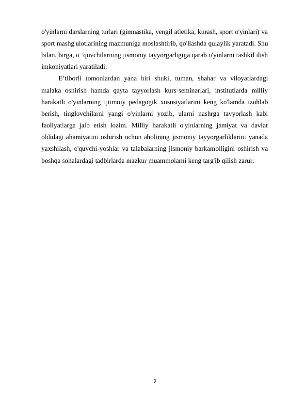 o'yinlarni darslarning turlari (gimnastika, yengil atletika, kurash, sport o'yinlari) va
sport mashg'ulotlarining mazmuniga moslashtirib, qo'llashda qulaylik yaratadi. Shu
bilan, birga, o ‘quvchilarning jismoniy tayyorgarligiga qarab o'yinlarni tashkil ilish
imkoniyatlari yaratiladi.
E’tiborli  tomonlardan  yana  biri  shuki,  tuman,  shahar  va  viloyatlardagi
malaka  oshirish  hamda  qayta  tayyorlash  kurs-seminarlari,  institutlarda  milliy
harakatli o'yinlarning ijtimoiy pedagogik xususiyatlarini keng ko'lamda izohlab
berish,  tinglovchilarni  yangi  o'yinlarni  yozib,  ularni  nashrga  tayyorlash  kabi
faoliyatlarga  jalb  etish  lozim.  Milliy  harakatli  o'yinlarning  jamiyat  va  davlat
oldidagi ahamiyatini oshirish uchun aholining jismoniy tayyorgarliklarini yanada
yaxshilash, o'quvchi-yoshlar va talabalarning jismoniy barkamolligini oshirish va
boshqa sohalardagi tadbirlarda mazkur muammolarni keng targ'ib qilish zarur.
9
