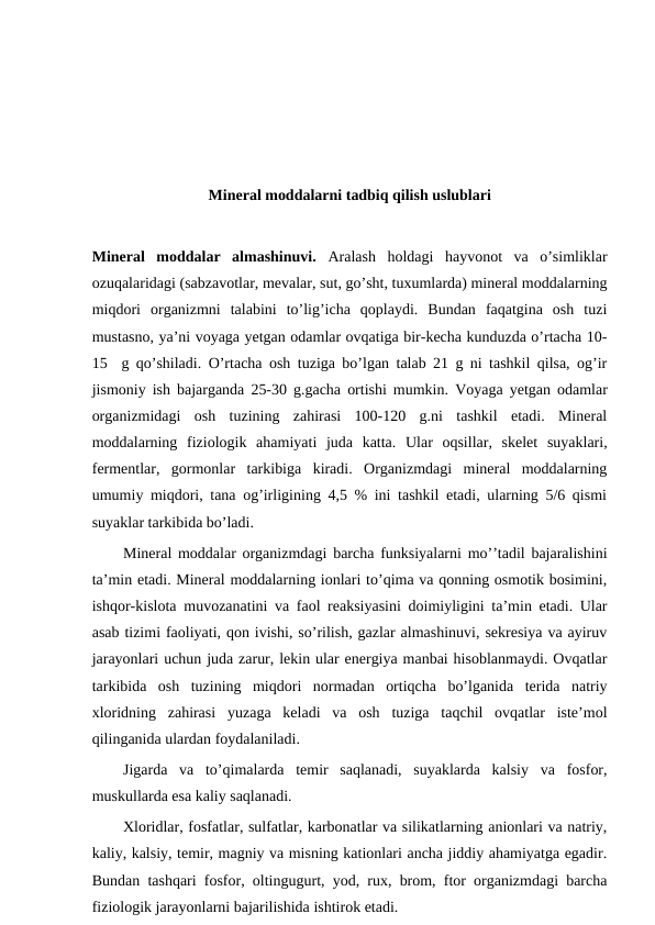 Mineral moddalarni tadbiq qilish uslublari
Mineral  moddalar  almashinuvi.  Aralash  holdagi  hayvonot  va  o’simliklar
ozuqalaridagi (sabzavotlar, mevalar, sut, go’sht, tuxumlarda) mineral moddalarning
miqdori  organizmni  talabini  to’lig’icha  qoplaydi.  Bundan  faqatgina  osh  tuzi
mustasno, ya’ni voyaga yetgan odamlar ovqatiga bir-kecha kunduzda o’rtacha 10-
15  g qo’shiladi. O’rtacha osh tuziga bo’lgan talab 21 g ni tashkil qilsa, og’ir
jismoniy ish bajarganda 25-30 g.gacha ortishi mumkin.  Voyaga yetgan odamlar
organizmidagi  osh  tuzining  zahirasi  100-120  g.ni  tashkil  etadi.  Mineral
moddalarning  fiziologik  ahamiyati  juda  katta.  Ular  oqsillar,  skelet  suyaklari,
fermentlar,  gormonlar  tarkibiga  kiradi.  Organizmdagi  mineral  moddalarning
umumiy miqdori, tana og’irligining 4,5 % ini tashkil etadi, ularning 5/6 qismi
suyaklar tarkibida bo’ladi.
Mineral moddalar organizmdagi barcha funksiyalarni mo’’tadil bajaralishini
ta’min etadi. Mineral moddalarning ionlari to’qima va qonning osmotik bosimini,
ishqor-kislota muvozanatini va faol reaksiyasini doimiyligini ta’min etadi. Ular
asab tizimi faoliyati, qon ivishi, so’rilish, gazlar almashinuvi, sekresiya va ayiruv
jarayonlari uchun juda zarur, lekin ular energiya manbai hisoblanmaydi. Ovqatlar
tarkibida  osh  tuzining  miqdori  normadan  ortiqcha  bo’lganida  terida  natriy
xloridning  zahirasi  yuzaga  keladi  va  osh  tuziga  taqchil  ovqatlar  iste’mol
qilinganida ulardan foydalaniladi.
Jigarda  va  to’qimalarda  temir  saqlanadi,  suyaklarda  kalsiy  va  fosfor,
muskullarda esa kaliy saqlanadi.
Xloridlar, fosfatlar, sulfatlar, karbonatlar va silikatlarning anionlari va natriy,
kaliy, kalsiy, temir, magniy va misning kationlari ancha jiddiy ahamiyatga egadir.
Bundan tashqari fosfor, oltingugurt, yod, rux, brom, ftor organizmdagi barcha
fiziologik jarayonlarni bajarilishida ishtirok etadi.
