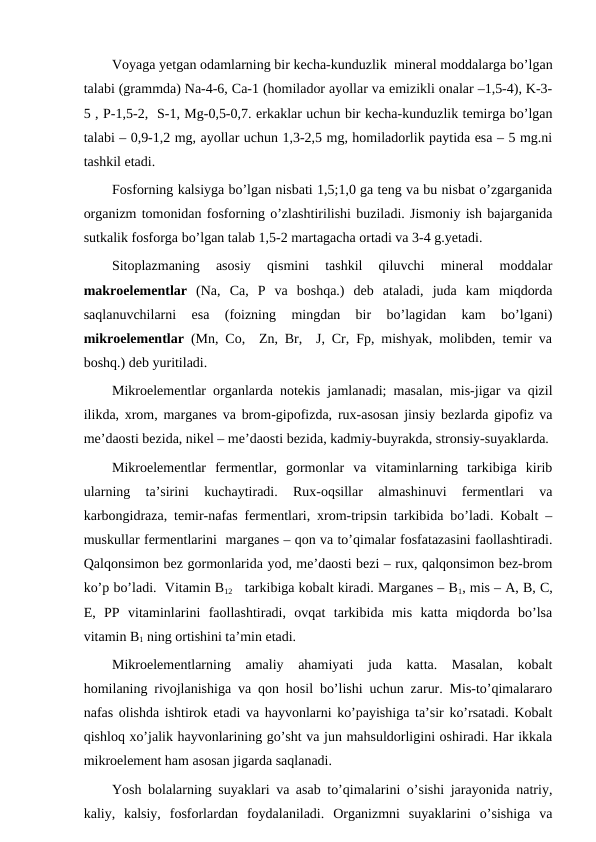 Voyaga yetgan odamlarning bir kecha-kunduzlik  mineral moddalarga bo’lgan
talabi (grammda) Na-4-6, Ca-1 (homilador ayollar va emizikli onalar –1,5-4), K-3-
5 , P-1,5-2,  S-1, Mg-0,5-0,7. erkaklar uchun bir kecha-kunduzlik temirga bo’lgan
talabi – 0,9-1,2 mg, ayollar uchun 1,3-2,5 mg, homiladorlik paytida esa – 5 mg.ni
tashkil etadi.
Fosforning kalsiyga bo’lgan nisbati 1,5;1,0 ga teng va bu nisbat o’zgarganida
organizm tomonidan fosforning o’zlashtirilishi buziladi. Jismoniy ish bajarganida
sutkalik fosforga bo’lgan talab 1,5-2 martagacha ortadi va 3-4 g.yetadi.
Sitoplazmaning  asosiy  qismini  tashkil  qiluvchi  mineral  moddalar
makroelementlar (Na,  Ca,  P  va  boshqa.)  deb  ataladi,  juda  kam  miqdorda
saqlanuvchilarni  esa  (foizning  mingdan  bir  bo’lagidan  kam  bo’lgani)
mikroelementlar (Mn, Co,  Zn, Br,  J, Cr, Fp, mishyak, molibden, temir va
boshq.) deb yuritiladi.
Mikroelementlar organlarda notekis jamlanadi; masalan, mis-jigar va qizil
ilikda, xrom, marganes va brom-gipofizda, rux-asosan jinsiy bezlarda gipofiz va
me’daosti bezida, nikel – me’daosti bezida, kadmiy-buyrakda, stronsiy-suyaklarda.
Mikroelementlar  fermentlar,  gormonlar  va  vitaminlarning  tarkibiga  kirib
ularning  ta’sirini  kuchaytiradi.  Rux-oqsillar  almashinuvi  fermentlari  va
karbongidraza, temir-nafas fermentlari, xrom-tripsin tarkibida bo’ladi. Kobalt –
muskullar fermentlarini  marganes – qon va to’qimalar fosfatazasini faollashtiradi.
Qalqonsimon bez gormonlarida yod, me’daosti bezi – rux, qalqonsimon bez-brom
ko’p bo’ladi.  Vitamin B12   tarkibiga kobalt kiradi. Marganes – B1, mis – A, B, C,
E,  PP  vitaminlarini  faollashtiradi,  ovqat  tarkibida  mis  katta  miqdorda  bo’lsa
vitamin B1 ning ortishini ta’min etadi.
Mikroelementlarning  amaliy  ahamiyati  juda  katta.  Masalan,  kobalt
homilaning rivojlanishiga va qon hosil bo’lishi uchun zarur. Mis-to’qimalararo
nafas olishda ishtirok etadi va hayvonlarni ko’payishiga ta’sir ko’rsatadi. Kobalt
qishloq xo’jalik hayvonlarining go’sht va jun mahsuldorligini oshiradi. Har ikkala
mikroelement ham asosan jigarda saqlanadi.
Yosh bolalarning suyaklari va asab to’qimalarini o’sishi jarayonida natriy,
kaliy,  kalsiy,  fosforlardan  foydalaniladi.  Organizmni  suyaklarini  o’sishiga  va
