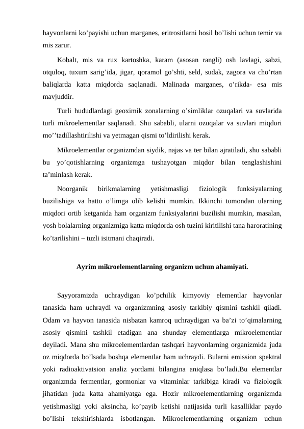 hayvonlarni ko’payishi uchun marganes, eritrositlarni hosil bo’lishi uchun temir va
mis zarur. 
Kobalt,  mis  va  rux  kartoshka,  karam  (asosan  rangli)  osh  lavlagi,  sabzi,
otquloq, tuxum sarig’ida, jigar, qoramol go’shti, seld, sudak, zagora va cho’rtan
baliqlarda  katta  miqdorda  saqlanadi.  Malinada  marganes,  o’rikda-  esa  mis
mavjuddir.   
Turli hududlardagi geoximik zonalarning o’simliklar ozuqalari va suvlarida
turli mikroelementlar saqlanadi. Shu sababli, ularni ozuqalar va suvlari miqdori
mo’’tadillashtirilishi va yetmagan qismi to’ldirilishi kerak.
Mikroelementlar organizmdan siydik, najas va ter bilan ajratiladi, shu sababli
bu  yo’qotishlarning  organizmga  tushayotgan  miqdor  bilan  tenglashishini
ta’minlash kerak.
Noorganik  birikmalarning  yetishmasligi  fiziologik  funksiyalarning
buzilishiga va hatto o’limga olib kelishi mumkin. Ikkinchi tomondan ularning
miqdori ortib ketganida ham organizm funksiyalarini buzilishi mumkin, masalan,
yosh bolalarning organizmiga katta miqdorda osh tuzini kiritilishi tana haroratining
ko’tarilishini – tuzli isitmani chaqiradi.
Ayrim mikroelementlarning organizm uchun ahamiyati.
Sayyoramizda  uchraydigan  ko’pchilik  kimyoviy  elementlar  hayvonlar
tanasida ham uchraydi va organizmning asosiy tarkibiy qismini tashkil qiladi.
Odam va hayvon tanasida nisbatan kamroq uchraydigan va ba’zi to’qimalarning
asosiy  qismini  tashkil  etadigan  ana  shunday  elementlarga  mikroelementlar
deyiladi. Mana shu mikroelementlardan tashqari hayvonlarning organizmida juda
oz miqdorda bo’lsada boshqa elementlar ham uchraydi. Bularni emission spektral
yoki  radioaktivatsion  analiz  yordami  bilangina  aniqlasa  bo’ladi.Bu  elementlar
organizmda  fermentlar, gormonlar  va  vitaminlar  tarkibiga kiradi  va fiziologik
jihatidan  juda  katta  ahamiyatga  ega.  Hozir  mikroelementlarning  organizmda
yetishmasligi  yoki aksincha, ko’payib ketishi  natijasida turli kasalliklar paydo
bo’lishi  tekshirishlarda  isbotlangan.  Mikroelementlarning  organizm  uchun
