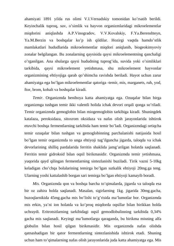 ahamiyati  1891  yilda  rus  olimi  V.I.Vernadskiy  tomonidan  ko’rsatib  berildi.
Keyinchalik tuproq, suv, o’simlik va hayvon organizmlaridagi mikroelementlar
miqdorini  aniqlashda  A.P.Vinogradov,  V.V.Kovalskiy,  F.Ya.Berenshteyn,
Ya.M.Berzin  va  boshqalar  ko’p  ish  qildilar.  Hozirgi  vaqtda  hamdo’stlik
mamlakatlari  hududlarida  mikroelementlar  miqdori  aniqlanib,  biogeokimyoviy
zonalar belgilangan. Bu zonalarning qaysisida qaysi mikroelementning qanchaligi
o’rganilgan. Ana shularga qaysi hududning tuprog’ida, suvida yoki o’simliklari
tarkibida,  qaysi  mikroelement  yetishmasa,  shu  mikroelement  hayvonlar
organizmining ehtiyojiga qarab qo’shimcha ravishda beriladi. Hayot uchun zarur
ahamiyatga ega bo’lgan mikroelementlar qatoriga -temir, mis, marganets, ruh, yod,
ftor, brom, kobalt va boshqalar kiradi.
Temir. Organizmda benihoya katta ahamiyatga ega. Ozuqalar bilan birga
organizmga tushgan temir ikki valentli holida ichak devori orqali qonga so’riladi.
Temir organizmda gemoglobin bilan miogemoglobin tarkibiga kiradi. Shuningdek
katalaza,  peroksidaza,  sitoxrom  oksidaza  va  nafas  olish  jarayonlarida  ishtirok
etuvchi boshqa fermentlarning tarkibida ham temir bo’ladi. Organizmdagi ortiqcha
temir ozuqalar bilan tushgan va gemoglobinning parchalanishi natijasida hosil
bo’lgan temir organizmda to unga ehtiyoji tug’ilguncha jigarda, taloqda va ichak
devorlarining shilliq pardalarida ferritin shaklida jamg’arilgan holatda saqlanadi.
Ferritin temir gidroksid bilan oqsil birikmasidir. Organizmda temir yetishmasa,
yuqorida qayd qilingan fermentlarning sintezlanishi buziladi. Tirik vazni 5-10kg
keladigan cho’chqa bolalarining temirga bo’lgan sutkalik ehtiyoji 20mg.ga teng.
Ularning yoshi kattalashib borgan sari temirga bo’lgan ehtiyoji kamayib boradi.
Mis. Organizmda qon va boshqa barcha to’qimalarda, jigarda va taloqda esa
bir oz zahira holda saqlanadi. Masalan, sigirlarning 1kg. jigarida 30mg.gacha,
buzoqlarnikida 45mg.gacha mis bo’lishi to’g’risida ma’lumotlar bor. Organizmda
mis erkin, ya’ni ion holatda va ko’proq miqdorda oqsillar bilan birikkan holda
uchraydi.  Eritrotsitlarning  tarkibidagi  oqsil  gemodlobulinning  tarkibida  0,34%
gacha mis saqlanadi. Keyingi ma’lumotlarga qaraganda, bu birikma misning alfa
globulin  bilan  hosil  qilgan  birikmasidir.  Mis  organizmda  nafas  olishda
qatnashadigan  bir  qator  fermentlarning  sintezlanishida  ishtirok  etadi.  Shuning
uchun ham to’qimalarning nafas olish jarayonlarida juda katta ahamiyatga ega. Mis
