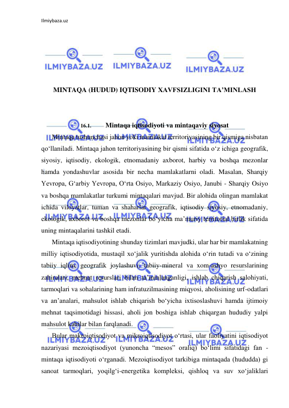 Ilmiybaza.uz 
 
 
 
 
 
 
MINTAQA (HUDUD) IQTISODIY XAVFSIZLIGINI TA’MINLASH 
 
 
16.1. 
Mintaqa iqtisodiyoti va mintaqaviy siyosat 
Mintaqa tushunchasi jahon yoki mamlakat territoriyasining bir qismiga nisbatan 
qo‘llaniladi. Mintaqa jahon territoriyasining bir qismi sifatida o‘z ichiga geografik, 
siyosiy, iqtisodiy, ekologik, etnomadaniy axborot, harbiy va boshqa mezonlar 
hamda yondashuvlar asosida bir necha mamlakatlarni oladi. Masalan, Sharqiy 
Yevropa, G‘arbiy Yevropa, O‘rta Osiyo, Markaziy Osiyo, Janubi - Sharqiy Osiyo 
va boshqa mamlakatlar turkumi mintaqalari mavjud. Bir alohida olingan mamlakat 
ichida viloyatlar, tuman va shaharlar geografik, iqtisodiy siyosiy, etnomadaniy, 
ekologik, axborot va boshqa mezonlar bo‘yicha ma’muriy territorial birlik sifatida 
uning mintaqalarini tashkil etadi. 
Mintaqa iqtisodiyotining shunday tizimlari mavjudki, ular har bir mamlakatning 
milliy iqtisodiyotida, mustaqil xo‘jalik yuritishda alohida o‘rin tutadi va o‘zining 
tabiiy iqlim, geografik joylashuvi, tabiiy-mineral va xom-ashyo resurslarining 
zahiralari, mehnat resurslari bilan ta’minlanganligi, ishlab chiqarish salohiyati, 
tarmoqlari va sohalarining ham infratuzilmasining miqyosi, aholisining urf-odatlari 
va an’analari, mahsulot ishlab chiqarish bo‘yicha ixtisoslashuvi hamda ijtimoiy 
mehnat taqsimotidagi hissasi, aholi jon boshiga ishlab chiqargan hududiy yalpi 
mahsulot kabilar bilan farqlanadi. 
Bular makroiqtisodiyot va mikroiqtisodiyot o‘rtasi, ular faoliyatini iqtisodiyot 
nazariyasi mezoiqtisodiyot (yunoncha “mesos” oraliq) bo‘limi sifatidagi fan - 
mintaqa iqtisodiyoti o‘rganadi. Mezoiqtisodiyot tarkibiga mintaqada (hududda) gi 
sanoat tarmoqlari, yoqilg‘i-energetika kompleksi, qishloq va suv xo‘jaliklari 
