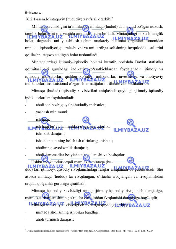 Ilmiybaza.uz 
 
16.2.1-rasm.Mintaqaviy (hududiy) xavfsizlik tarkibi2 
Mintaqa xavfsizligini ta’minlashda mintaqa (hudud) da mavjud bo‘lgan noxush, 
tanglik holatlarini o‘z vaqtida aniqlash lozim bo‘ladi. Mintaqadagi noxush tanglik 
holati deganda, uni yaxshilash uchun markaziy hukumat organlari tomonidan 
mintaqa iqtisodiyotiga aralashuvni va uni tartibga solishning favqulodda usullarini 
qo‘llashni taqozo etadigan holat tushuniladi. 
Mintaqalardagi ijtimoiy-iqtisodiy holatni kuzatib borishda Davlat statistika 
qo‘mitasi olti guruhdagi indikativ ko‘rsatkichlardan foydalanadi: ijtimoiy va 
iqtisodiy indikatorlar; qishloq xo‘jaligi indikatorlar; investitsiya va moliyaviy 
indikatorlar; institutsional o‘zgarishlar natijalarini ifodalovchi indikatorlar. 
Mintaqa (hudud) iqtisodiy xavfsizlikni aniqlashda quyidagi ijtimoiy-iqtisodiy 
indikatorlardan foydalaniladi: 
- 
aholi jon boshiga yalpi hududiy mahsulot; 
- 
yashash minimumi; 
- 
ish haqi; 
- 
ish haqi bo‘yicha muddati o‘tgan qarzdorlik; 
- 
ishsizlik darajasi; 
- 
ishsizlar sonining bo‘sh ish o‘rinlariga nisbati; 
- 
aholining savodxonlik darajasi; 
- 
aholi daromadlar bo‘yicha tabaqalanishi va boshqalar. 
Ushbu indikatorlar orqali mamlakat mintaqa (hu- 
dud) lari ijtimoiy-iqtisodiy rivojlanishidagi farqlar aniqlanadi va guruhlanadi. Shu 
asosda mintaqa (hudud) lar rivojlangan, o‘rtacha rivojlangan va rivojlanishdan 
orqada qolganlar guruhiga ajratiladi. 
Mintaqa iqtisodiy xavfsizligi uning ijtimoiy-iqtisodiy rivojlanish darajasiga, 
mamlakat rivojlanishining o‘rtacha darajasidan fvrqlanishi darajasiga bog‘liqdir. 
Mintaqa iqtisodiy xavfsizligi ob’ektlariga quyidagilar kiradi: 
- 
mintaqa aholisining ish bilan bandligi; 
- 
aholi turmush darajasi; 
                                                           
2 Обшая теория национальной безопасности Учебник/ Под обвд ред. А.А.Прохожева. - Изд 2 доп. -М.: Издво. РАГС, 2005. -С 227. 
