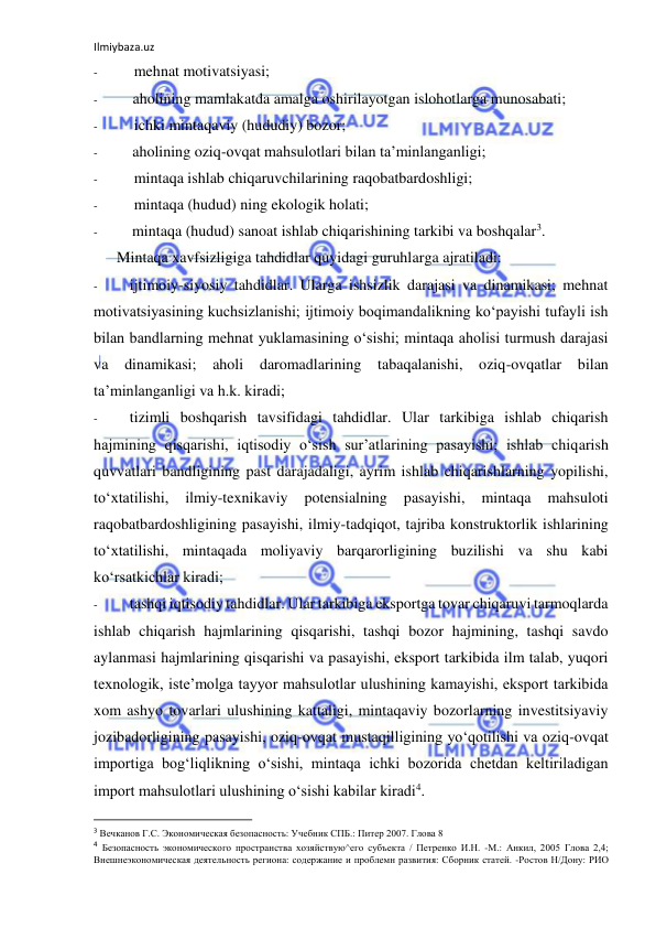 Ilmiybaza.uz 
 
- 
mehnat motivatsiyasi; 
- 
aholining mamlakatda amalga oshirilayotgan islohotlarga munosabati; 
- 
ichki mintaqaviy (hududiy) bozor; 
- 
aholining oziq-ovqat mahsulotlari bilan ta’minlanganligi; 
- 
mintaqa ishlab chiqaruvchilarining raqobatbardoshligi; 
- 
mintaqa (hudud) ning ekologik holati; 
- 
mintaqa (hudud) sanoat ishlab chiqarishining tarkibi va boshqalar3. 
Mintaqa xavfsizligiga tahdidlar quyidagi guruhlarga ajratiladi: 
- 
ijtimoiy-siyosiy tahdidlar. Ularga ishsizlik darajasi va dinamikasi; mehnat 
motivatsiyasining kuchsizlanishi; ijtimoiy boqimandalikning ko‘payishi tufayli ish 
bilan bandlarning mehnat yuklamasining o‘sishi; mintaqa aholisi turmush darajasi 
va 
dinamikasi; aholi daromadlarining tabaqalanishi, oziq-ovqatlar bilan 
ta’minlanganligi va h.k. kiradi; 
- 
tizimli boshqarish tavsifidagi tahdidlar. Ular tarkibiga ishlab chiqarish 
hajmining qisqarishi, iqtisodiy o‘sish sur’atlarining pasayishi; ishlab chiqarish 
quvvatlari bandligining past darajadaligi, ayrim ishlab chiqarishlarning yopilishi, 
to‘xtatilishi, 
ilmiy-texnikaviy 
potensialning 
pasayishi, 
mintaqa 
mahsuloti 
raqobatbardoshligining pasayishi, ilmiy-tadqiqot, tajriba konstruktorlik ishlarining 
to‘xtatilishi, mintaqada moliyaviy barqarorligining buzilishi va shu kabi 
ko‘rsatkichlar kiradi; 
- 
tashqi iqtisodiy tahdidlar. Ular tarkibiga eksportga tovar chiqaruvi tarmoqlarda 
ishlab chiqarish hajmlarining qisqarishi, tashqi bozor hajmining, tashqi savdo 
aylanmasi hajmlarining qisqarishi va pasayishi, eksport tarkibida ilm talab, yuqori 
texnologik, iste’molga tayyor mahsulotlar ulushining kamayishi, eksport tarkibida 
xom ashyo tovarlari ulushining kattaligi, mintaqaviy bozorlarning investitsiyaviy 
jozibadorligining pasayishi, oziq-ovqat mustaqilligining yo‘qotilishi va oziq-ovqat 
importiga bog‘liqlikning o‘sishi, mintaqa ichki bozorida chetdan keltiriladigan 
import mahsulotlari ulushining o‘sishi kabilar kiradi4. 
                                                           
3 Вечканов Г.С. Экономическая безопасность: Учебник СПБ.: Питер 2007. Глова 8 
4 Безопасность экономического пространства хозяйствую^его субъекта / Петренко И.Н. -М.: Анкил, 2005 Глова 2,4; 
Внешнеэкономическая деятельность региона: содержание и проблемн развития: Сборник статей. -Ростов Н/Дону: РИО 
