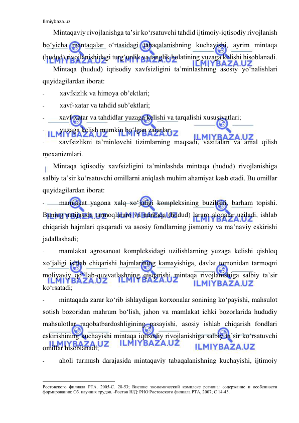 Ilmiybaza.uz 
 
Mintaqaviy rivojlanishga ta’sir ko‘rsatuvchi tahdid ijtimoiy-iqtisodiy rivojlanish 
bo‘yicha mantaqalar o‘rtasidagi tabaqalanishning kuchayishi, ayrim mintaqa 
(hudud) rivojlanishidagi turg‘unlik va tanglik holatining yuzaga kelishi hisoblanadi. 
Mintaqa (hudud) iqtisodiy xavfsizligini ta’minlashning asosiy yo‘nalishlari 
quyidagilardan iborat: 
- 
xavfsizlik va himoya ob’ektlari; 
- 
xavf-xatar va tahdid sub’ektlari; 
- 
xavf-xatar va tahdidlar yuzaga kelishi va tarqalishi xususiyatlari; 
- 
yuzaga kelish mumkin bo‘lgan zararlar; 
- 
xavfsizlikni ta’minlovchi tizimlarning maqsadi, vazifalari va amal qilish 
mexanizmlari. 
Mintaqa iqtisodiy xavfsizligini ta’minlashda mintaqa (hudud) rivojlanishiga 
salbiy ta’sir ko‘rsatuvchi omillarni aniqlash muhim ahamiyat kasb etadi. Bu omillar 
quyidagilardan iborat: 
- 
mamlakat yagona xalq xo‘jaligi kompleksining buzilishi, barham topishi. 
Buning natijasida tarmoqlararo va mintaqa (hudud) lararo aloqalar uziladi, ishlab 
chiqarish hajmlari qisqaradi va asosiy fondlarning jismoniy va ma’naviy eskirishi 
jadallashadi; 
- 
mamlakat agrosanoat kompleksidagi uzilishlarning yuzaga kelishi qishloq 
xo‘jaligi ishlab chiqarishi hajmlarining kamayishiga, davlat tomonidan tarmoqni 
moliyaviy qo‘llab-quvvatlashning qisqarishi mintaqa rivojlanishiga salbiy ta’sir 
ko‘rsatadi; 
- 
mintaqada zarar ko‘rib ishlaydigan korxonalar sonining ko‘payishi, mahsulot 
sotish bozoridan mahrum bo‘lish, jahon va mamlakat ichki bozorlarida hududiy 
mahsulotlar raqobatbardoshligining pasayishi, asosiy ishlab chiqarish fondlari 
eskirishining kuchayishi mintaqa iqtisodiy rivojlanishiga salbiy ta’sir ko‘rsatuvchi 
omillar hisoblanadi; 
- 
aholi turmush darajasida mintaqaviy tabaqalanishning kuchayishi, ijtimoiy 
                                                           
Ростовского филиала РТА, 2005-С. 28-53; Внешне экономический комплекс региона: содержание и особенности 
формирования: Сб. научннх трудов. -Ростов Н/Д: РИО Ростовского филиала РТА, 2007; С 14-43. 
