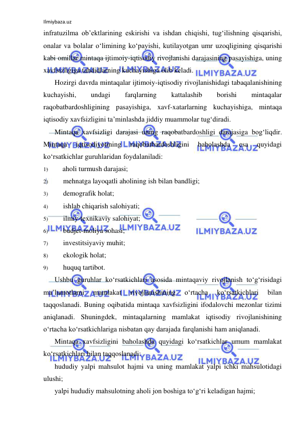 Ilmiybaza.uz 
 
infratuzilma ob’ektlarining eskirishi va ishdan chiqishi, tug‘ilishning qisqarishi, 
onalar va bolalar o‘limining ko‘payishi, kutilayotgan umr uzoqligining qisqarishi 
kabi omillar mintaqa ijtimoiy-iqtisodiy rivojlanishi darajasining pasayishiga, uning 
xavfsizligiga tahdidlarning kuchayishiga olib keladi. 
Hozirgi davrda mintaqalar ijtimoiy-iqtisodiy rivojlanishidagi tabaqalanishining 
kuchayishi, 
undagi 
farqlarning 
kattalashib 
borishi 
mintaqalar 
raqobatbardoshligining pasayishiga, xavf-xatarlarning kuchayishiga, mintaqa 
iqtisodiy xavfsizligini ta’minlashda jiddiy muammolar tug‘diradi. 
Mintaqa xavfsizligi darajasi uning raqobatbardoshligi darajasiga bog‘liqdir. 
Mintaqa 
iqtisodiyotining 
raqobatbardoshligini 
baholashda 
esa 
quyidagi 
ko‘rsatkichlar guruhlaridan foydalaniladi: 
1) 
aholi turmush darajasi; 
2) 
mehnatga layoqatli aholining ish bilan bandligi; 
3) 
demografik holat; 
4) 
ishlab chiqarish salohiyati; 
5) 
ilmiy-texnikaviy salohiyat; 
6) 
budjet-moliya sohasi; 
7) 
investitsiyaviy muhit; 
8) 
ekologik holat; 
9) 
huquq tartibot. 
Ushbu guruhlar ko‘rsatkichlari asosida mintaqaviy rivojlanish to‘g‘risidagi 
ma’lumotlarni 
mamlakat 
rivojlanishining 
o‘rtacha 
ko‘rsatkichlari 
bilan 
taqqoslanadi. Buning oqibatida mintaqa xavfsizligini ifodalovchi mezonlar tizimi 
aniqlanadi. Shuningdek, mintaqalarning mamlakat iqtisodiy rivojlanishining 
o‘rtacha ko‘rsatkichlariga nisbatan qay darajada farqlanishi ham aniqlanadi. 
Mintaqa xavfsizligini baholashda quyidagi ko‘rsatkichlar umum mamlakat 
ko‘rsatkichlari bilan taqqoslanadi: 
hududiy yalpi mahsulot hajmi va uning mamlakat yalpi ichki mahsulotidagi 
ulushi; 
yalpi hududiy mahsulotning aholi jon boshiga to‘g‘ri keladigan hajmi; 
