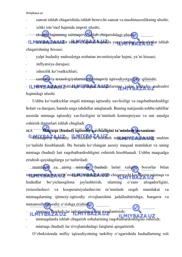 Ilmiybaza.uz 
 
- 
sanoat ishlab chiqarishida ishlab beruvchi sanoat va mashinasozlikning ulushi; 
- 
ichki iste’mol hajmida import ulushi; 
- 
eksport hajmining mintaqaviy ishlab chiqarishdagi ulushi; 
- 
umumiy mahsulot ishlab chiqarish hajmida yangi turdagi mahsulotlar ishlab 
chiqarishning hissasi; 
- 
yalpi hududiy mahsulotga nisbatan investitsiyalar hajmi, ya’ni hissasi; 
- 
inflyatsiya darajasi; 
- 
ishsizlik ko‘rsatkichlari; 
- 
zamonaviy texnologiyalarning mintaqaviy iqtisodiyotga joriy qilinishi; 
- 
ilmiy tadqiqot ishlariga qilingan harajatlarning yalpi hududiy mahsulot 
hajmidagi ulushi. 
Ushbu ko‘rsatkichlar orqali mintaqa iqtisodiy xavfsizligi va raqobatbardoshligi 
holati va darajasi, hamda unga tahdidlar aniqlanadi. Buning natijasida ushbu tahlillar 
asosida mintaqa iqtisodiy xavfsizligini ta’minlash kontsepsiyasi va uni amalga 
oshirish dasturlari ishlab chiqiladi. 
16.3. 
Mintaqa (hudud) iqtisodiy xavfsizligini ta’minlash mexanizmi 
Mintaqaviy iqtisodiy xavfsizlikni ta’minlash mintaqaviy siyosatning muhim 
yo‘nalishi hisoblanadi. Bu borada ko‘zlangan asosiy maqsad mamlakat va uning 
mintaqa (hudud) lari raqobatbardoshligini oshirish hisoblanadi. Ushbu maqsadga 
erishish quyidagilarga yo‘naltiriladi: 
mamlakat va uning mintaqa (hudud) larini xalqaro bozorlar bilan 
integratsiyalashuvini ta’minlash, mamlakat ishlab chiqaruvchi kuchlarini mintaqa va 
hududlar 
bo‘yichaoqilona 
joylashtirish, 
ularning 
o‘zaro 
aloqadorligini, 
ixtisoslashuvi 
va 
kooperatsiyalashuvini 
ta’minlash 
orqali 
mamlakat 
va 
mintaqalarning ijtimoiy-iqtisodiy rivojlanishini jadallashtirishga, barqaror va 
mutanosib iqtisodiy o‘sishga erishish; 
- 
mintaqa (hudud) lar infratuzilmalarini rivojlantirish; 
- 
mintaqalarda ishlab chiqarish sohalarining raqobatbardoshligini oshirish; 
- 
mintaqa (hudud) lar rivojlanishidagi farqlarni qisqartirish. 
O‘zbekistonda milliy iqtisodiyotning tarkibiy o‘zgarishida hududlarning roli 
