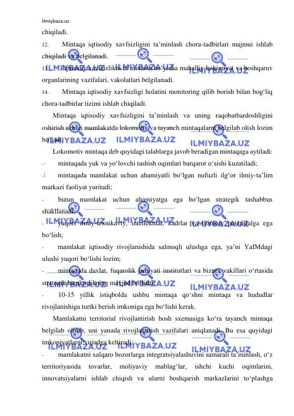 Ilmiybaza.uz 
 
chiqiladi. 
12. 
Mintaqa iqtisodiy xavfsizligini ta’minlash chora-tadbirlari majmui ishlab 
chiqiladi va belgilanadi. 
13. 
Iqtisodiy xavfsizlikni ta’minlash bo‘yicha mahalliy hokimiyat va boshqaruv 
organlarining vazifalari, vakolatlari belgilanadi. 
14. 
Mintaqa iqtisodiy xavfsizligi holatini monitoring qilib borish bilan bog‘liq 
chora-tadbirlar tizimi ishlab chiqiladi. 
Mintaqa iqtisodiy xavfsizligini ta’minlash va uning raqobatbardoshligini 
oshirish uchun mamlakatda lokomotiv va tayanch mintaqalarni belgilab olish lozim 
bo‘ladi. 
Lokomotiv mintaqa deb quyidagi talablarga javob beradigan mintaqaga aytiladi: 
- 
mintaqada yuk va yo‘lovchi tashish oqimlari barqaror o‘sishi kuzatiladi; 
- 
mintaqada mamlakat uchun ahamiyatli bo‘lgan nufuzli ilg‘or ilmiy-ta’lim 
markazi faoliyat yuritadi; 
- 
butun mamlakat uchun ahamiyatga ega bo‘lgan strategik tashabbus 
shakllanadi; 
- 
yuqori ilmiy-texnikaviy, intellektual, kadrlar va ijtimoiy potensialga ega 
bo‘lish; 
- 
mamlakat iqtisodiy rivojlanishida salmoqli ulushga ega, ya’ni YaIMdagi 
ulushi yuqori bo‘lishi lozim; 
- 
mintaqada davlat, fuqarolik jamiyati institutlari va biznes vakillari o‘rtasida 
strategik hamkorlikning mavjud bo‘lishi; 
- 
10-15 yillik istiqbolda ushbu mintaqa qo‘shni mintaqa va hududlar 
rivojlanishiga turtki berish imkoniga ega bo‘lishi kerak. 
Mamlakatni territorial rivojlantirish bosh sxemasiga ko‘ra tayanch mintaqa 
belgilab olinib, uni yanada rivojlantirish vazifalari aniqlanadi. Bu esa quyidagi 
imkoniyatlarni vujudga keltiradi: 
- 
mamlakatni xalqaro bozorlarga integratsiyalashuvini samarali ta’minlash, o‘z 
territoriyasida 
tovarlar, 
moliyaviy 
mablag‘lar, 
ishchi 
kuchi 
oqimlarini, 
innovatsiyalarni ishlab chiqish va ularni boshqarish markazlarini to‘plashga 
