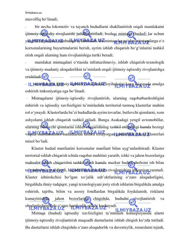 Ilmiybaza.uz 
 
muvoffiq bo‘linadi; 
- 
bir necha lokomotiv va tayanch hududlarni shakllantirish orqali mamlakatni 
ijtimoiy-iqtisodiy rivojlanishi jadallashtiriladi, boshqa mintaqa (hudud) lar uchun 
yangiliklar yaratish manbasiga aylantiriladi. Bu mintaqalar qo‘shni mintaqalarga o‘z 
korxonalarining buyurtmalarini berish, ayrim ishlab chiqarish bo‘g‘inlarini tashkil 
etish orqali ularning ham rivojlanishiga turtki beradi; 
- 
mamlakat mintaqalari o‘rtasida infratuzilmaviy, ishlab chiqarish-texnologik 
va ijtimoiy-madaniy aloqadorlikni ta’minlash orqali ijtimoiy-iqtisodiy rivojlanishga 
erishiladi; 
- 
mamlakatda ijtimoiy-iqtisodiy rivojlanish loyihalarini keng miqyosda amalga 
oshirish imkoniyatiga ega bo‘linadi. 
Mintaqalarni ijtimoiy-iqtisodiy rivojlantirish, ularning raqobatbardoshligini 
oshirish va iqtisodiy xavfsizligini ta’minlashda territorial-tarmoq klasterlar muhim 
rol o‘ynaydi. Klasterlarda ba’zi hududlarda ayrim tovarlar, butlovchi qismlarni, xom 
ashyolarni ishlab chiqarish tashkil etiladi. Bunga Asakadagi yengil avtomobillar, 
ularning butlovchi qismlarini ishlab chiqarishning tashkil etilganligi hamda hozirgi 
vaqtda mamlakatimiz hududlarida tashkil etilayotgan paxtachilik-tekstil klasterlari 
misol bo‘ladi. 
Klaster hudud manfaatini korxonalar manfaati bilan uyg‘unlashtiradi. Klaster 
terriorial-ishlab chiqarish ichida raqobat muhitini yaratib, ichki va jahon bozorlariga 
mahsulot ishlab chiqarishni tashkil etadi hamda mazkur hudud aholisini ish bilan 
ta’minlashni yaxshilaydi, hududni har tomonlama rivojlanishiga imkoniyat yaratadi. 
Klaster ishtirokchisi bo‘lgan xo‘jalik sub’ektlarining o‘zaro aloqadorligini, 
birgalikda ilmiy-tadqiqot, yangi texnologiyani joriy etish ishlarini birgalikda amalga 
oshirish, tajriba, bilim va asosiy fondlardan birgalikda foydalanish, risklarni 
kamaytirishda, 
jahon 
bozorlariga 
chiqishda, 
hududni 
rivojlantirish 
va 
obodanlashtirishda o‘zaro hamkorlik qilishi kuchayadi. 
Mintaqa (hudud) iqtisodiy xavfsizligini ta’minlash konsepsiyasida ularni 
ijtimoiy-iqtisodiy rivojlantirish maqsadli dasturlarini ishlab chiqish ko‘zda tutiladi. 
Bu dasturlarni ishlab chiqishda o‘zaro aloqadorlik va davomiylik, resurslarni tejash, 
