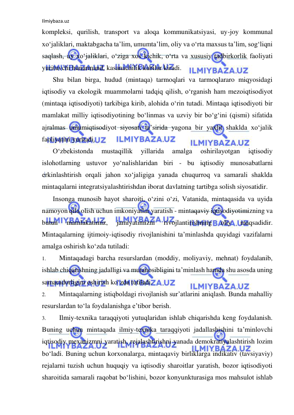 Ilmiybaza.uz 
 
kompleksi, qurilish, transport va aloqa kommunikatsiyasi, uy-joy kommunal 
xo‘jaliklari, maktabgacha ta’lim, umumta’lim, oliy va o‘rta maxsus ta’lim, sog‘liqni 
saqlash, uy xo‘jaliklari, o‘ziga xos kichik, o‘rta va xususiy tadbirkorlik faoliyati 
yurituvchi hunarmand, kasanachilik kabilar kiradi. 
Shu bilan birga, hudud (mintaqa) tarmoqlari va tarmoqlararo miqyosidagi 
iqtisodiy va ekologik muammolarni tadqiq qilish, o‘rganish ham mezoiqtisodiyot 
(mintaqa iqtisodiyoti) tarkibiga kirib, alohida o‘rin tutadi. Mintaqa iqtisodiyoti bir 
mamlakat milliy iqtisodiyotining bo‘linmas va uzviy bir bo‘g‘ini (qismi) sifatida 
ajralmas umumiqtisodiyot siyosati ta’sirida yagona bir yaxlit shaklda xo‘jalik 
faoliyatini yuritadi. 
O‘zbekistonda 
mustaqillik 
yillarida 
amalga 
oshirilayotgan 
iqtisodiy 
islohotlarning ustuvor yo‘nalishlaridan biri - bu iqtisodiy munosabatlarni 
erkinlashtirish orqali jahon xo‘jaligiga yanada chuqurroq va samarali shaklda 
mintaqalarni integratsiyalashtirishdan iborat davlatning tartibga solish siyosatidir. 
Insonga munosib hayot sharoiti, o‘zini o‘zi, Vatanida, mintaqasida va uyida 
namoyon qila olish uchun imkoniyatlar yaratish - mintaqaviy iqtisodiyotimizning va 
butun 
mamlakatimiz, 
jamiyatimizni 
rivojlantirishning 
oliy 
maqsadidir. 
Mintaqalarning ijtimoiy-iqtisodiy rivojlanishini ta’minlashda quyidagi vazifalarni 
amalga oshirish ko‘zda tutiladi: 
1. 
Mintaqadagi barcha resurslardan (moddiy, moliyaviy, mehnat) foydalanib, 
ishlab chiqarishning jadalligi va mutanosibligini ta’minlash hamda shu asosda uning 
samaradorligini oshirish ko‘zda tutiladi. 
2. 
Mintaqalarning istiqboldagi rivojlanish sur’atlarini aniqlash. Bunda mahalliy 
resurslardan to‘la foydalanishga e’tibor berish. 
3. 
Ilmiy-texnika taraqqiyoti yutuqlaridan ishlab chiqarishda keng foydalanish. 
Buning uchun mintaqada ilmiy-texnika taraqqiyoti jadallashishini ta’minlovchi 
iqtisodiy mexanizmni yaratish, rejalashtirishni yanada demokratiyalashtirish lozim 
bo‘ladi. Buning uchun korxonalarga, mintaqaviy birliklarga indikativ (tavsiyaviy) 
rejalarni tuzish uchun huquqiy va iqtisodiy sharoitlar yaratish, bozor iqtisodiyoti 
sharoitida samarali raqobat bo‘lishini, bozor konyunkturasiga mos mahsulot ishlab 
