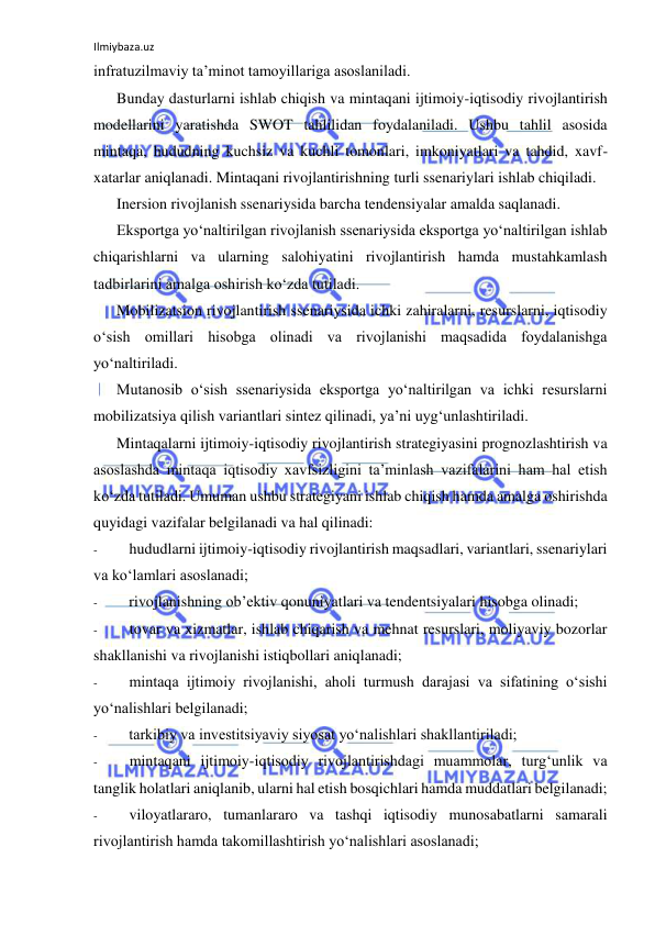 Ilmiybaza.uz 
 
infratuzilmaviy ta’minot tamoyillariga asoslaniladi. 
Bunday dasturlarni ishlab chiqish va mintaqani ijtimoiy-iqtisodiy rivojlantirish 
modellarini yaratishda SWOT tahlilidan foydalaniladi. Ushbu tahlil asosida 
mintaqa, hududning kuchsiz va kuchli tomonlari, imkoniyatlari va tahdid, xavf-
xatarlar aniqlanadi. Mintaqani rivojlantirishning turli ssenariylari ishlab chiqiladi. 
Inersion rivojlanish ssenariysida barcha tendensiyalar amalda saqlanadi. 
Eksportga yo‘naltirilgan rivojlanish ssenariysida eksportga yo‘naltirilgan ishlab 
chiqarishlarni va ularning salohiyatini rivojlantirish hamda mustahkamlash 
tadbirlarini amalga oshirish ko‘zda tutiladi. 
Mobilizatsion rivojlantirish ssenariysida ichki zahiralarni, resurslarni, iqtisodiy 
o‘sish omillari hisobga olinadi va rivojlanishi maqsadida foydalanishga 
yo‘naltiriladi. 
Mutanosib o‘sish ssenariysida eksportga yo‘naltirilgan va ichki resurslarni 
mobilizatsiya qilish variantlari sintez qilinadi, ya’ni uyg‘unlashtiriladi. 
Mintaqalarni ijtimoiy-iqtisodiy rivojlantirish strategiyasini prognozlashtirish va 
asoslashda mintaqa iqtisodiy xavfsizligini ta’minlash vazifalarini ham hal etish 
ko‘zda tutiladi. Umuman ushbu strategiyani ishlab chiqish hamda amalga oshirishda 
quyidagi vazifalar belgilanadi va hal qilinadi: 
- 
hududlarni ijtimoiy-iqtisodiy rivojlantirish maqsadlari, variantlari, ssenariylari 
va ko‘lamlari asoslanadi; 
- 
rivojlanishning ob’ektiv qonuniyatlari va tendentsiyalari hisobga olinadi; 
- 
tovar va xizmatlar, ishlab chiqarish va mehnat resurslari, moliyaviy bozorlar 
shakllanishi va rivojlanishi istiqbollari aniqlanadi; 
- 
mintaqa ijtimoiy rivojlanishi, aholi turmush darajasi va sifatining o‘sishi 
yo‘nalishlari belgilanadi; 
- 
tarkibiy va investitsiyaviy siyosat yo‘nalishlari shakllantiriladi; 
- 
mintaqani ijtimoiy-iqtisodiy rivojlantirishdagi muammolar, turg‘unlik va 
tanglik holatlari aniqlanib, ularni hal etish bosqichlari hamda muddatlari belgilanadi; 
- 
viloyatlararo, tumanlararo va tashqi iqtisodiy munosabatlarni samarali 
rivojlantirish hamda takomillashtirish yo‘nalishlari asoslanadi; 
