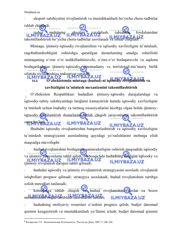 Ilmiybaza.uz 
 
- 
eksport salohiyatini rivojlantirish va mustahkamlash bo‘yicha chora-tadbirlar 
ishlab chiqiladi; 
- 
tashqi 
muhitning 
ahvolini 
yaxshilash, 
tabiatdan 
foydalanishni 
takomillashtirish bo‘yicha chora-tadbirlar asoslanadi va ishlab chiqiladi8. 
Mintaqa, ijtimoiy-iqtisodiy rivojlanishini va iqtisodiy xavfsizligini ta’minlash, 
raqobatbardoshligini oshirishga qaratilgan dasturlarning amalga oshirilishi 
mintaqaning o‘zini o‘zi tashkillashtiruvchi, o‘zini-o‘zi boshqaruvchi va oqilona 
boshqariladigan ijtimoiy-iqtisodiy, etnomadaniy va terristorial-ma’muriy birlik 
sifatida rivojlanishiga imkoniyat yaratadi. 
16.4. 
O‘zbekistonda mintaqa (hudud) ni iqtisodiy rivojlantirish va 
xavfsizligini ta’minlash mexanizmini takomillashtirish 
O‘zbekiston Respublikasi hududlari ijtimoiy-iqtisodiy darajalaridagi va 
iqtisodiy-tabiiy salohiyatidagi farqlarni kamaytirish hamda iqtisodiy xavfsizligini 
ta’minlash uchun hududiy va tarmoq xususiyatlarini hisobga olgan holda ijtimoiy-
iqtisodiy rivojlantirish dasturlarini ishlab chiqish jarayonlarini takomillashtirish 
zarur bo‘ladi. 
Hududni iqtisodiy rivojlantirishni barqarorlashtirish va iqtisodiy xavfsizligini 
ta’minlash strategiyasini asoslashning quyidagi yo‘nalishlarini inobatga olish 
maqsadga muvofiqdir: 
- 
hudud rivojlanishini boshqarish samaradorligini oshirish maqsadida iqtisodiy 
va ijtimoiy jarayonlarni tahlil qilish; bu bosqichda hududning erishgan iqtisodiy va 
ijtimoiy rivojlanish darajasi tahlil qilinadi; 
- 
hududni iqtisodiy va ijtimoiy rivojlantirish strategiyasini asoslash; rivojlanish 
istiqbollari prognoz qilinadi; strategiya asoslanadi, hudud rivojlanishini tartibga 
solish metodlari tanlanadi; 
- 
konsepsiya ishlab chiqish va hudud rivojlanishini davlat va bozor 
mexanizmlari orqali tartiblash metodlarini tanlash; 
- 
hududning moliyaviy resurslari o‘sishini prognoz qilish; budjet daromad 
qismini kengaytirish va mustahkamlash yo‘llarini izlash; budjet daromad qismini 
                                                           
8 Кочергина Т.Е. Экономическая безопасность: Ростов на Дону, 2007. С.340-346. 
