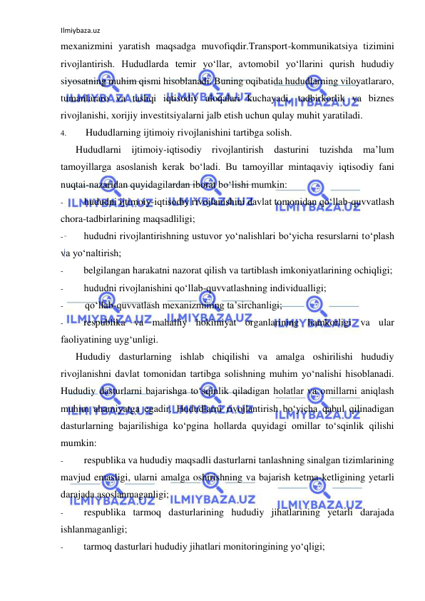 Ilmiybaza.uz 
 
mexanizmini yaratish maqsadga muvofiqdir.Transport-kommunikatsiya tizimini 
rivojlantirish. Hududlarda temir yo‘llar, avtomobil yo‘llarini qurish hududiy 
siyosatning muhim qismi hisoblanadi. Buning oqibatida hududlarning viloyatlararo, 
tumanlararo va tashqi iqtisodiy aloqalari kuchayadi, tadbirkorlik va biznes 
rivojlanishi, xorijiy investitsiyalarni jalb etish uchun qulay muhit yaratiladi. 
4. 
Hududlarning ijtimoiy rivojlanishini tartibga solish. 
Hududlarni ijtimoiy-iqtisodiy rivojlantirish dasturini tuzishda ma’lum 
tamoyillarga asoslanish kerak bo‘ladi. Bu tamoyillar mintaqaviy iqtisodiy fani 
nuqtai-nazaridan quyidagilardan iborat bo‘lishi mumkin: 
- 
hududni ijtimoiy-iqtisodiy rivojlanishini davlat tomonidan qo‘llab-quvvatlash 
chora-tadbirlarining maqsadliligi; 
- 
hududni rivojlantirishning ustuvor yo‘nalishlari bo‘yicha resurslarni to‘plash 
va yo‘naltirish; 
- 
belgilangan harakatni nazorat qilish va tartiblash imkoniyatlarining ochiqligi; 
- 
hududni rivojlanishini qo‘llab-quvvatlashning individualligi; 
- 
qo‘llab-quvvatlash mexanizmining ta’sirchanligi; 
- 
respublika va mahalliy hokimiyat organlarining hamkorligi va ular 
faoliyatining uyg‘unligi. 
Hududiy dasturlarning ishlab chiqilishi va amalga oshirilishi hududiy 
rivojlanishni davlat tomonidan tartibga solishning muhim yo‘nalishi hisoblanadi. 
Hududiy dasturlarni bajarishga to‘sqinlik qiladigan holatlar va omillarni aniqlash 
muhim ahamiyatga egadir. Hududlarni rivojlantirish bo‘yicha qabul qilinadigan 
dasturlarning bajarilishiga ko‘pgina hollarda quyidagi omillar to‘sqinlik qilishi 
mumkin: 
- 
respublika va hududiy maqsadli dasturlarni tanlashning sinalgan tizimlarining 
mavjud emasligi, ularni amalga oshirishning va bajarish ketma-ketligining yetarli 
darajada asoslanmaganligi; 
- 
respublika tarmoq dasturlarining hududiy jihatlarining yetarli darajada 
ishlanmaganligi; 
- 
tarmoq dasturlari hududiy jihatlari monitoringining yo‘qligi; 
