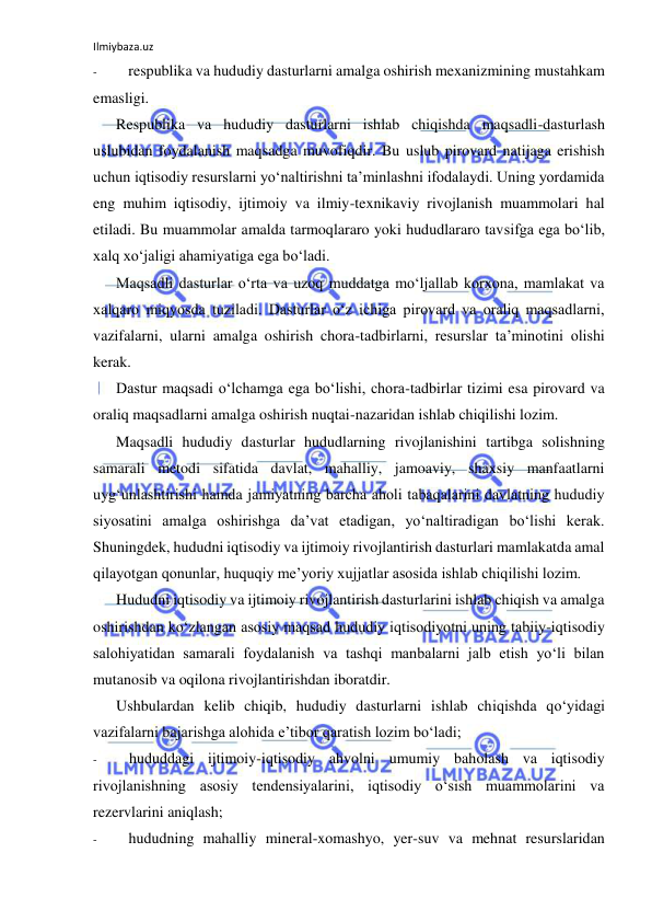 Ilmiybaza.uz 
 
- 
respublika va hududiy dasturlarni amalga oshirish mexanizmining mustahkam 
emasligi. 
Respublika va hududiy dasturlarni ishlab chiqishda maqsadli-dasturlash 
uslubidan foydalanish maqsadga muvofiqdir. Bu uslub pirovard natijaga erishish 
uchun iqtisodiy resurslarni yo‘naltirishni ta’minlashni ifodalaydi. Uning yordamida 
eng muhim iqtisodiy, ijtimoiy va ilmiy-texnikaviy rivojlanish muammolari hal 
etiladi. Bu muammolar amalda tarmoqlararo yoki hududlararo tavsifga ega bo‘lib, 
xalq xo‘jaligi ahamiyatiga ega bo‘ladi. 
Maqsadli dasturlar o‘rta va uzoq muddatga mo‘ljallab korxona, mamlakat va 
xalqaro miqyosda tuziladi. Dasturlar o‘z ichiga pirovard va oraliq maqsadlarni, 
vazifalarni, ularni amalga oshirish chora-tadbirlarni, resurslar ta’minotini olishi 
kerak. 
Dastur maqsadi o‘lchamga ega bo‘lishi, chora-tadbirlar tizimi esa pirovard va 
oraliq maqsadlarni amalga oshirish nuqtai-nazaridan ishlab chiqilishi lozim. 
Maqsadli hududiy dasturlar hududlarning rivojlanishini tartibga solishning 
samarali metodi sifatida davlat, mahalliy, jamoaviy, shaxsiy manfaatlarni 
uyg‘unlashtirishi hamda jamiyatning barcha aholi tabaqalarini davlatning hududiy 
siyosatini amalga oshirishga da’vat etadigan, yo‘naltiradigan bo‘lishi kerak. 
Shuningdek, hududni iqtisodiy va ijtimoiy rivojlantirish dasturlari mamlakatda amal 
qilayotgan qonunlar, huquqiy me’yoriy xujjatlar asosida ishlab chiqilishi lozim. 
Hududni iqtisodiy va ijtimoiy rivojlantirish dasturlarini ishlab chiqish va amalga 
oshirishdan ko‘zlangan asosiy maqsad hududiy iqtisodiyotni uning tabiiy-iqtisodiy 
salohiyatidan samarali foydalanish va tashqi manbalarni jalb etish yo‘li bilan 
mutanosib va oqilona rivojlantirishdan iboratdir. 
Ushbulardan kelib chiqib, hududiy dasturlarni ishlab chiqishda qo‘yidagi 
vazifalarni bajarishga alohida e’tibor qaratish lozim bo‘ladi; 
- 
hududdagi ijtimoiy-iqtisodiy ahvolni umumiy baholash va iqtisodiy 
rivojlanishning asosiy tendensiyalarini, iqtisodiy o‘sish muammolarini va 
rezervlarini aniqlash; 
- 
hududning mahalliy mineral-xomashyo, yer-suv va mehnat resurslaridan 
