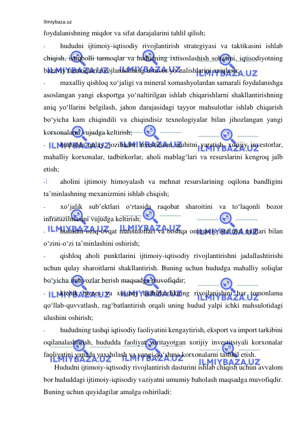 Ilmiybaza.uz 
 
foydalanishning miqdor va sifat darajalarini tahlil qilish; 
- 
hududni ijtimoiy-iqtisodiy rivojlantirish strategiyasi va taktikasini ishlab 
chiqish, istiqbolli tarmoqlar va hududning ixtisoslashish sohasini, iqtisodiyotning 
bazaviy tarmoqlari rivojlanishining ustuvor yo‘nalishlarini aniqlash; 
- 
maxalliy qishloq xo‘jaligi va mineral xomashyolardan samarali foydalanishga 
asoslangan yangi eksportga yo‘naltirilgan ishlab chiqarishlarni shakllantirishning 
aniq yo‘llarini belgilash, jahon darajasidagi tayyor mahsulotlar ishlab chiqarish 
bo‘yicha kam chiqindili va chiqindisiz texnologiyalar bilan jihozlangan yangi 
korxonalarni vujudga keltirish; 
- 
hududda qulay, jozibador investitsion muhitni yaratish, xorijiy investorlar, 
mahalliy korxonalar, tadbirkorlar, aholi mablag‘lari va resurslarini kengroq jalb 
etish; 
- 
aholini ijtimoiy himoyalash va mehnat resurslarining oqilona bandligini 
ta’minlashning mexanizmini ishlab chiqish; 
- 
xo‘jalik sub’ektlari o‘rtasida raqobat sharoitini va to‘laqonli bozor 
infratuzilmasini vujudga keltirish; 
- 
hududni oziq-ovqat mahsulotlari va boshqa ommaviy iste’mol mollari bilan 
o‘zini-o‘zi ta’minlashini oshirish; 
- 
qishloq aholi punktlarini ijtimoiy-iqtisodiy rivojlantirishni jadallashtirishi 
uchun qulay sharoitlarni shakllantirish. Buning uchun hududga mahalliy soliqlar 
bo‘yicha imtiyozlar berish maqsadga muvofiqdir; 
- 
kichik biznes va xususiy tadbirkorlikning rivojlanishini har tomonlama 
qo‘llab-quvvatlash, rag‘batlantirish orqali uning hudud yalpi ichki mahsulotidagi 
ulushini oshirish; 
- 
hududning tashqi iqtisodiy faoliyatini kengaytirish, eksport va import tarkibini 
oqilanalashtirish, hududda faoliyat yuritayotgan xorijiy investitsiyali korxonalar 
faoliyatini yanada yaxshilash va yangi qo‘shma korxonalarni tashkil etish. 
Hududni ijtimoiy-iqtisodiy rivojlantirish dasturini ishlab chiqish uchun avvalom 
bor hududdagi ijtimoiy-iqtisodiy vaziyatni umumiy baholash maqsadga muvofiqdir. 
Buning uchun quyidagilar amalga oshiriladi: 
