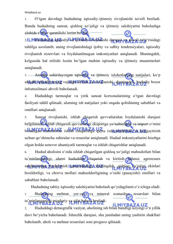 Ilmiybaza.uz 
 
1. 
O‘tgan davrdagi hududning iqtisodiy-ijtimoiy rivojlanishi tavsifi beriladi. 
Bunda hududning sanoat, qishloq xo‘jaligi va ijtimoiy salohiyatini baholashga 
alohida e’tibor qaratilishi lozim bo‘ladi. 
2. 
Hududning iqtisodiy va ijtimoiy rivojlanishi darajasi va ahvoli to‘g‘risidagi 
tahlilga asoslanib, uning rivojlanishidagi ijobiy va salbiy tendensiyalari, iqtisodiy 
rivojlanish rezervlari va foydalanilmagan imkoniyatlari aniqlanadi. Shuningdek, 
kelgusida hal etilishi lozim bo‘lgan muhim iqtisodiy va ijtimoiy muammolari 
aniqlanadi. 
3. 
Amalga oshirilayotgan iqtisodiy va ijtimoiy islohotlarning natijalari, ko‘p 
ukladli iqtisodiyotning vujudga kelishi va rivojlanishi, shuningdek, hududiy bozor 
infratuzilmasi ahvoli baholanadi. 
4. 
Hududdagi tarmoqlar va yirik sanoat korxonalarining o‘tgan davrdagi 
faoliyati tahlil qilinadi, ularning ish natijalari yoki orqada qolishining sabablari va 
omillari aniqlanadi. 
5. 
Sanoat rivojlanishi, ishlab chiqarish quvvatlaridan foydalanishi darajasi 
belgilanadi, ishlab chiqarish quvvatlarini eksportga yo‘naltirilgan va import o‘rnini 
bosadigan mahsulotlar ishlab chiqarishga qayta ixtisoslashtirish va kengaytirish 
uchun qo‘shimcha zahiralar va resurslar aniqlanadi. Hudud imkoniyatlarini hisobga 
olgan holda ustuvor ahamiyatli tarmoqlar va ishlab chiqarishlar aniqlanadi. 
6. 
Hudud aholisini o‘zida ishlab chiqarilgan qishloq xo‘jaligi mahsulotlari bilan 
ta’minlanganligi, ularni hududdan chiqarish va kiritish balansi, agroresurs 
salohiyatidan foydalanish samaradorligi, shuningdek, qishloq xo‘jaligi ekinlari 
hosildorligi, va chorva mollari mahsuldorligining o‘sishi (pasayishi) omillari va 
sabablari baholanadi. 
Hududning tabiiy-iqtisodiy salohiyatini baholash qo‘yidagilarni o‘z ichiga oladi: 
1. 
Hududning mehnat, yer-suv va mineral xomashyo resurslari bilan 
ta’minlanganligi miqdoriy va sifat bahosi beriladi. 
2. 
Hududdagi demografik vaziyat, aholining ish bilan bandligi keyingi o‘n yillik 
davr bo‘yicha baholanadi. Ishsizlik darajasi, shu jumladan uning yashirin shakllari 
baholanib, aholi va mehnat resurslari soni prognoz qilinadi. 
