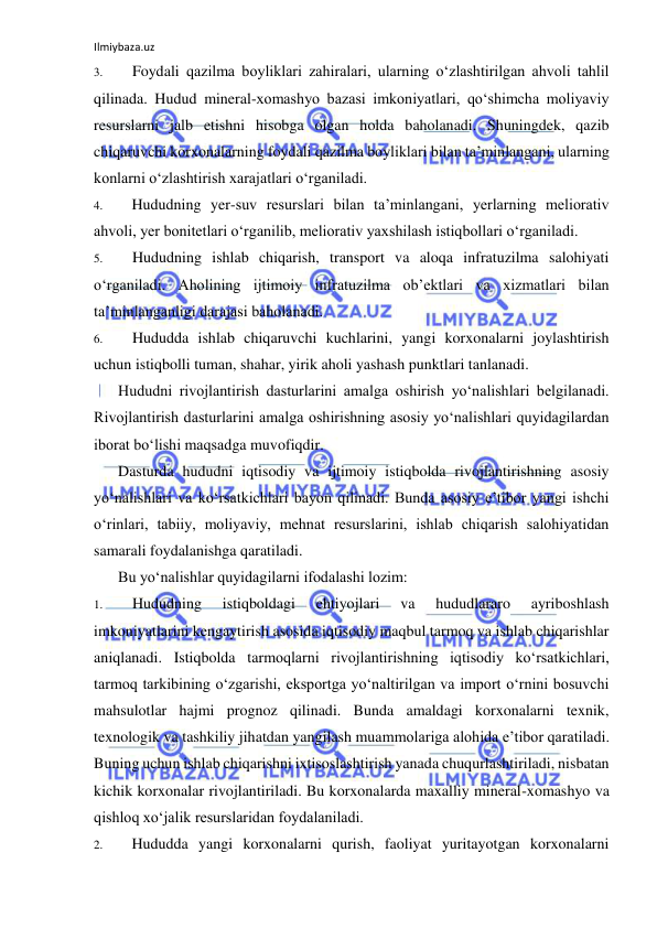 Ilmiybaza.uz 
 
3. 
Foydali qazilma boyliklari zahiralari, ularning o‘zlashtirilgan ahvoli tahlil 
qilinada. Hudud mineral-xomashyo bazasi imkoniyatlari, qo‘shimcha moliyaviy 
resurslarni jalb etishni hisobga olgan holda baholanadi. Shuningdek, qazib 
chiqaruvchi korxonalarning foydali qazilma boyliklari bilan ta’minlangani, ularning 
konlarni o‘zlashtirish xarajatlari o‘rganiladi. 
4. 
Hududning yer-suv resurslari bilan ta’minlangani, yerlarning meliorativ 
ahvoli, yer bonitetlari o‘rganilib, meliorativ yaxshilash istiqbollari o‘rganiladi. 
5. 
Hududning ishlab chiqarish, transport va aloqa infratuzilma salohiyati 
o‘rganiladi. Aholining ijtimoiy infratuzilma ob’ektlari va xizmatlari bilan 
ta’minlanganligi darajasi baholanadi. 
6. 
Hududda ishlab chiqaruvchi kuchlarini, yangi korxonalarni joylashtirish 
uchun istiqbolli tuman, shahar, yirik aholi yashash punktlari tanlanadi. 
Hududni rivojlantirish dasturlarini amalga oshirish yo‘nalishlari belgilanadi. 
Rivojlantirish dasturlarini amalga oshirishning asosiy yo‘nalishlari quyidagilardan 
iborat bo‘lishi maqsadga muvofiqdir. 
Dasturda hududni iqtisodiy va ijtimoiy istiqbolda rivojlantirishning asosiy 
yo‘nalishlari va ko‘rsatkichlari bayon qilinadi. Bunda asosiy e’tibor yangi ishchi 
o‘rinlari, tabiiy, moliyaviy, mehnat resurslarini, ishlab chiqarish salohiyatidan 
samarali foydalanishga qaratiladi. 
Bu yo‘nalishlar quyidagilarni ifodalashi lozim: 
1. 
Hududning 
istiqboldagi 
ehtiyojlari 
va 
hududlararo 
ayriboshlash 
imkoniyatlarini kengaytirish asosida iqtisodiy maqbul tarmoq va ishlab chiqarishlar 
aniqlanadi. Istiqbolda tarmoqlarni rivojlantirishning iqtisodiy ko‘rsatkichlari, 
tarmoq tarkibining o‘zgarishi, eksportga yo‘naltirilgan va import o‘rnini bosuvchi 
mahsulotlar hajmi prognoz qilinadi. Bunda amaldagi korxonalarni texnik, 
texnologik va tashkiliy jihatdan yangilash muammolariga alohida e’tibor qaratiladi. 
Buning uchun ishlab chiqarishni ixtisoslashtirish yanada chuqurlashtiriladi, nisbatan 
kichik korxonalar rivojlantiriladi. Bu korxonalarda maxalliy mineral-xomashyo va 
qishloq xo‘jalik resurslaridan foydalaniladi. 
2. 
Hududda yangi korxonalarni qurish, faoliyat yuritayotgan korxonalarni 
