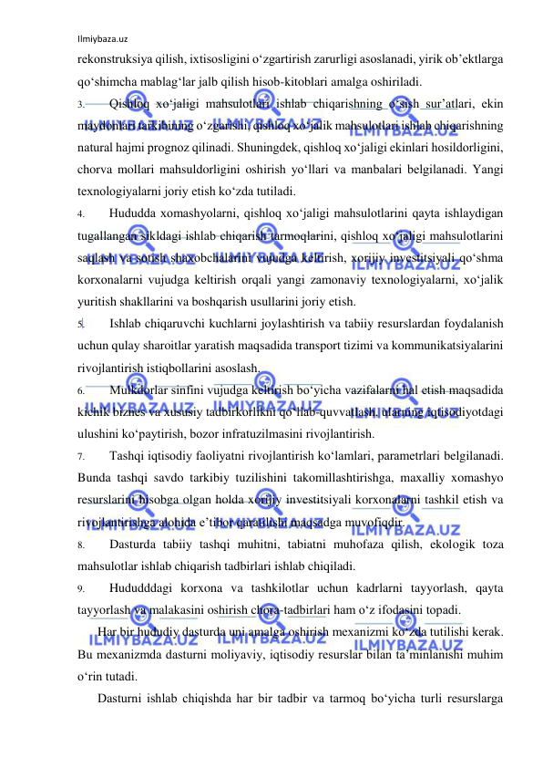 Ilmiybaza.uz 
 
rekonstruksiya qilish, ixtisosligini o‘zgartirish zarurligi asoslanadi, yirik ob’ektlarga 
qo‘shimcha mablag‘lar jalb qilish hisob-kitoblari amalga oshiriladi. 
3. 
Qishloq xo‘jaligi mahsulotlari ishlab chiqarishning o‘sish sur’atlari, ekin 
maydonlari tarkibining o‘zgarishi, qishloq xo‘jalik mahsulotlari ishlab chiqarishning 
natural hajmi prognoz qilinadi. Shuningdek, qishloq xo‘jaligi ekinlari hosildorligini, 
chorva mollari mahsuldorligini oshirish yo‘llari va manbalari belgilanadi. Yangi 
texnologiyalarni joriy etish ko‘zda tutiladi. 
4. 
Hududda xomashyolarni, qishloq xo‘jaligi mahsulotlarini qayta ishlaydigan 
tugallangan sikldagi ishlab chiqarish tarmoqlarini, qishloq xo‘jaligi mahsulotlarini 
saqlash va sotish shaxobchalarini vujudga keltirish, xorijiy investitsiyali qo‘shma 
korxonalarni vujudga keltirish orqali yangi zamonaviy texnologiyalarni, xo‘jalik 
yuritish shakllarini va boshqarish usullarini joriy etish. 
5. 
Ishlab chiqaruvchi kuchlarni joylashtirish va tabiiy resurslardan foydalanish 
uchun qulay sharoitlar yaratish maqsadida transport tizimi va kommunikatsiyalarini 
rivojlantirish istiqbollarini asoslash. 
6. 
Mulkdorlar sinfini vujudga keltirish bo‘yicha vazifalarni hal etish maqsadida 
kichik biznes va xususiy tadbirkorlikni qo‘llab-quvvatlash, ularning iqtisodiyotdagi 
ulushini ko‘paytirish, bozor infratuzilmasini rivojlantirish. 
7. 
Tashqi iqtisodiy faoliyatni rivojlantirish ko‘lamlari, parametrlari belgilanadi. 
Bunda tashqi savdo tarkibiy tuzilishini takomillashtirishga, maxalliy xomashyo 
resurslarini hisobga olgan holda xorijiy investitsiyali korxonalarni tashkil etish va 
rivojlantirishga alohida e’tibor qaratilishi maqsadga muvofiqdir. 
8. 
Dasturda tabiiy tashqi muhitni, tabiatni muhofaza qilish, ekologik toza 
mahsulotlar ishlab chiqarish tadbirlari ishlab chiqiladi. 
9. 
Hududddagi korxona va tashkilotlar uchun kadrlarni tayyorlash, qayta 
tayyorlash va malakasini oshirish chora-tadbirlari ham o‘z ifodasini topadi. 
Har bir hududiy dasturda uni amalga oshirish mexanizmi ko‘zda tutilishi kerak. 
Bu mexanizmda dasturni moliyaviy, iqtisodiy resurslar bilan ta’minlanishi muhim 
o‘rin tutadi. 
Dasturni ishlab chiqishda har bir tadbir va tarmoq bo‘yicha turli resurslarga 
