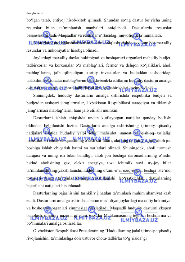 Ilmiybaza.uz 
 
bo‘lgan talab, ehtiyoj hisob-kitob qilinadi. Shundan so‘ng dastur bo‘yicha uning 
resurslar 
bilan 
ta’minlanish 
manbalari 
aniqlanadi. 
Dasturlarda 
resurslar 
balanslashtiriladi. Maqsadlar va resurslar o‘rtasidagi muvofiqlik ta’minlanadi. 
Dasturlarni moliyalashtirish manbalarini aniqlashtirishda avvalom bor maxalliy 
resurslar va imkoniyatlar hisobga olinadi. 
Joylardagi maxalliy davlat hokimiyati va boshqaruvi organlari mahalliy budjet, 
tadbirkorlar va korxonalar o‘z mablag‘lari, fermer va dehqon xo‘jaliklari, aholi 
mablag‘larini, jalb qilinadigan xorijiy investorlar va hududdan tashqaridagi 
tashkilot, korxonalar mablag‘larini hamda bank kreditlarini hududiy dasturni amalga 
oshirishga jalb qilish chora-tadbirlarini amalga oshirishlari lozim bo‘ladi. 
Shuningdek, hududiy dasturlarni amalga oshirishda respublika budjeti va 
budjetdan tashqari jamg‘armalar, Uzbekistan Respublikasi taraqqiyot va tiklanish 
jamg‘armasi mablag‘larini ham jalb etilishi mumkin. 
Dasturlarni ishlab chiqishda undan kutilayotgan natijalar qanday bo‘lishi 
oldindan belgilanishi lozim. Dasturlarni amalga oshirishning ijtimoiy-iqtisodiy 
natijalari sifatida hududiy yalpi ichki mahsulot, sanoat va qishloq xo‘jaligi 
mahsulotlari ishlab chiqarishning o‘sish sur’atlari, ularning umumiy hajmi, aholi jon 
boshiga ishlab chiqarish hajmi va sur’atlari olinadi. Shuningdek, aholi turmush 
darajasi va uning ish bilan bandligi, aholi jon boshiga daromadlarining o‘sishi, 
hudud aholisining gaz, elektr energiya, toza ichimlik suvi, uy-joy bilan 
ta’minlanishining yaxshilanishi, hududning o‘zini-o‘zi oziq-ovqat, boshqa iste’mol 
tovarlari bilan ta’minlanishining yaxshilanishi ko‘rsatkichlari dasturlarning 
bajarilishi natijalari hisoblanadi. 
Dasturlarning bajarilishini tashkiliy jihatdan ta’minlash muhim ahamiyat kasb 
etadi. Dasturlarni amalga oshirishda butun mas’uliyat joylardagi maxalliy hokimiyat 
va boshqaruv organlari zimmasiga yuklatiladi. Maqsadli hududiy dasturni ekspert 
baholash, umumiy nazorat qilishni Vazirlar Mahkamasining tegishli boshqarma va 
bo‘linmalari amalga oshiradilar. 
O‘zbekiston Respublikasi Prezidentining “Hududlarning jadal ijtimoiy-iqtisodiy 
rivojlanishini ta’minlashga doir ustuvor chora-tadbirlar to‘g‘risida”gi 
