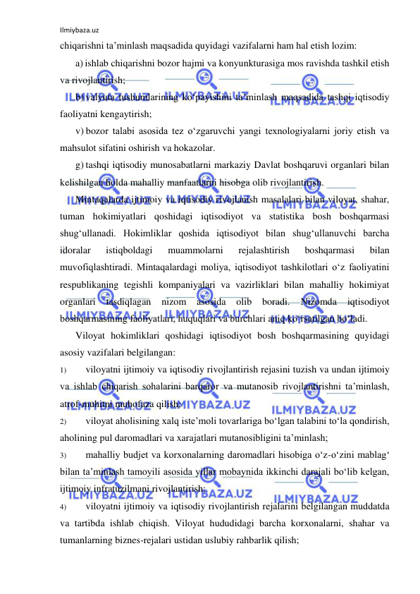 Ilmiybaza.uz 
 
chiqarishni ta’minlash maqsadida quyidagi vazifalarni ham hal etish lozim: 
a) ishlab chiqarishni bozor hajmi va konyunkturasiga mos ravishda tashkil etish 
va rivojlantirish; 
b) valyuta tushumlarining ko‘payishini ta’minlash maqsadida tashqi iqtisodiy 
faoliyatni kengaytirish; 
v) bozor talabi asosida tez o‘zgaruvchi yangi texnologiyalarni joriy etish va 
mahsulot sifatini oshirish va hokazolar. 
g) tashqi iqtisodiy munosabatlarni markaziy Davlat boshqaruvi organlari bilan 
kelishilgan holda mahalliy manfaatlarni hisobga olib rivojlantirish. 
Mintaqalarda ijtimoiy va iqtisodiy rivojlanish masalalari bilan viloyat, shahar, 
tuman hokimiyatlari qoshidagi iqtisodiyot va statistika bosh boshqarmasi 
shug‘ullanadi. Hokimliklar qoshida iqtisodiyot bilan shug‘ullanuvchi barcha 
idoralar 
istiqboldagi 
muammolarni 
rejalashtirish 
boshqarmasi 
bilan 
muvofiqlashtiradi. Mintaqalardagi moliya, iqtisodiyot tashkilotlari o‘z faoliyatini 
respublikaning tegishli kompaniyalari va vazirliklari bilan mahalliy hokimiyat 
organlari 
tasdiqlagan 
nizom 
asosida 
olib 
boradi. 
Nizomda 
iqtisodiyot 
boshqarmasining faoliyatlari, huquqlari va burchlari aniq ko‘rsatilgan bo‘ladi. 
Viloyat hokimliklari qoshidagi iqtisodiyot bosh boshqarmasining quyidagi 
asosiy vazifalari belgilangan: 
1) 
viloyatni ijtimoiy va iqtisodiy rivojlantirish rejasini tuzish va undan ijtimoiy 
va ishlab chiqarish sohalarini barqaror va mutanosib rivojlantirishni ta’minlash, 
atrof-muhitni muhofaza qilish; 
2) 
viloyat aholisining xalq iste’moli tovarlariga bo‘lgan talabini to‘la qondirish, 
aholining pul daromadlari va xarajatlari mutanosibligini ta’minlash; 
3) 
mahalliy budjet va korxonalarning daromadlari hisobiga o‘z-o‘zini mablag‘ 
bilan ta’minlash tamoyili asosida yillar mobaynida ikkinchi darajali bo‘lib kelgan, 
ijtimoiy infratuzilmani rivojlantirish; 
4) 
viloyatni ijtimoiy va iqtisodiy rivojlantirish rejalarini belgilangan muddatda 
va tartibda ishlab chiqish. Viloyat hududidagi barcha korxonalarni, shahar va 
tumanlarning biznes-rejalari ustidan uslubiy rahbarlik qilish; 
