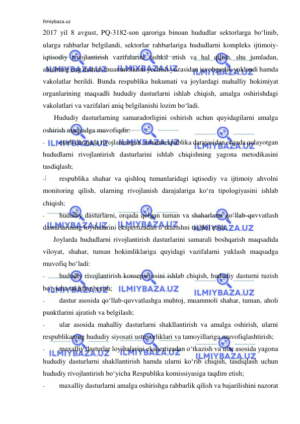 Ilmiybaza.uz 
 
2017 yil 8 avgust, PQ-3182-son qaroriga binoan hududlar sektorlarga bo‘linib, 
ularga rahbarlar belgilandi, sektorlar rahbarlariga hududlarni kompleks ijtimoiy-
iqtisodiy rivojlantirish vazifalarini tashkil etish va hal qilish, shu jumladan, 
aholining eng muhim muammolarini yechish yuzasidan javobgarlik yuklandi hamda 
vakolatlar berildi. Bunda respublika hukumati va joylardagi mahalliy hokimiyat 
organlarining maqsadli hududiy dasturlarni ishlab chiqish, amalga oshirishdagi 
vakolatlari va vazifalari aniq belgilanishi lozim bo‘ladi. 
Hududiy dasturlarning samaradorligini oshirish uchun quyidagilarni amalga 
oshirish maqsadga muvofiqdir: 
- 
etarli darajada rivojlanmagan, umumrespublika darajasidan orqada qolayotgan 
hududlarni rivojlantirish dasturlarini ishlab chiqishning yagona metodikasini 
tasdiqlash; 
- 
respublika shahar va qishloq tumanlaridagi iqtisodiy va ijtimoiy ahvolni 
monitoring qilish, ularning rivojlanish darajalariga ko‘ra tipologiyasini ishlab 
chiqish; 
- 
hududiy dasturlarni, orqada qolgan tuman va shaharlarni qo‘llab-quvvatlash 
dasturlarining loyihalarini ekspertizadan o‘tkazishni tashkil etish. 
Joylarda hududlarni rivojlantirish dasturlarini samarali boshqarish maqsadida 
viloyat, shahar, tuman hokimliklariga quyidagi vazifalarni yuklash maqsadga 
muvofiq bo‘ladi: 
- 
hududiy rivojlantirish konsepsiyasini ishlab chiqish, hududiy dasturni tuzish 
bo‘yicha takliflar berish; 
- 
dastur asosida qo‘llab-quvvatlashga muhtoj, muammoli shahar, tuman, aholi 
punktlarini ajratish va belgilash; 
- 
ular asosida mahalliy dasturlarni shakllantirish va amalga oshirish, ularni 
respublikaning hududiy siyosati ustuvorliklari va tamoyillariga muvofiqlashtirish; 
- 
maxalliy dasturlar loyihalarini ekspertizadan o‘tkazish va ular asosida yagona 
hududiy dasturlarni shakllantirish hamda ularni ko‘rib chiqish, tasdiqlash uchun 
hududiy rivojlantirish bo‘yicha Respublika komissiyasiga taqdim etish; 
- 
maxalliy dasturlarni amalga oshirishga rahbarlik qilish va bajarilishini nazorat 
