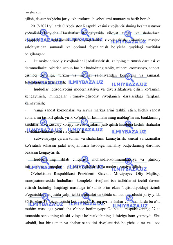 Ilmiybaza.uz 
 
qilish, dastur bo‘yicha joriy axborotlarni, hisobotlarni muntazam berib borish. 
2017-2021 yillarda O‘zbekiston Respublikasini rivojlantirishning beshta ustuvor 
yo‘nalishi bo‘yicha Harakatlar strategiyasida viloyat, tuman va shaharlarni 
kompleks va mutanosib ijtimoiy-iqtisodiy rivojlantirish, ularning mavjud 
salohiyatidan samarali va optimal foydalanish bo‘yicha quyidagi vazifalar 
belgilangan: 
- 
ijtimoiy-iqtisodiy rivojlanishni jadallashtirish, xalqning turmush darajasi va 
daromadlarini oshirish uchun har bir hududning tabiiy, mineral-xomashyo, sanoat, 
qishloq xo‘jaligi, turizm va mehnat salohiyatidan kompleks va samarali 
foydalanishni ta’minlash; 
- 
hududlar iqtisodiyotini modernizatsiya va diversifikatsiya qilish ko‘lamini 
kengaytirish, mintaqalar ijtimoiy-iqtisodiy rivojlanish darajasidagi farqlarni 
kamaytirish; 
- 
yangi sanoat korxonalari va servis markazlarini tashkil etish, kichik sanoat 
zonalarini tashkil qilish, yirik xo‘jalik birlashmalarining mablag‘larini, banklarning 
kreditlarini va xususiy xorijiy investitsiyalarni jalb qilish hisobiga kichik shaharlar 
va shaharchalarni jadal rivojlantirish; 
- 
subvensiyaga qaram tuman va shaharlarni kamaytirish, sanoat va xizmatlar 
ko‘rsatish sohasini jadal rivojlantirish hisobiga mahalliy budjetlarning daromad 
bazasini kengaytirish; 
- 
hududlarning ishlab chiqarish, muhandis-kommunikatsiya va ijtimoiy 
infratuzilma tarmoqlarini yanada rivojlantirish va modernizatsiya qilish. 
O‘zbekiston Respublikasi Prezidenti Shavkat Mirziyoyev Oliy Majlisga 
murojaatnomasida hududlarni kompleks rivojlantirish tadbirlarini izchil davom 
ettirish lozimligi haqidagi masalaga to‘xtalib o‘tar ekan “Iqtisodiyotdagi tizimli 
o‘zgarishlar natijasida yalpi ichki mahsulot tarkibida sanoatning ulushi joriy yilda 
35 foizdan 37 foizga ortishi kutilmoqda. Biroq ayrim shahar va tumanlarda bu o‘ta 
muhim masalaga yetarlicha e’tibor berilmayapti.Oqibatda, respublikaning 27 ta 
tumanida sanoatning ulushi viloyat ko‘rsatkichining 1 foiziga ham yetmaydi. Shu 
sababli, har bir tuman va shahar sanoatini rivojlantirish bo‘yicha o‘rta va uzoq 
