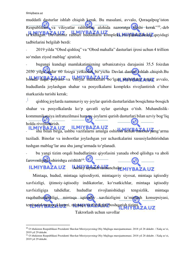 Ilmiybaza.uz 
 
muddatli dasturlar ishlab chiqish kerak. Bu masalani, avvalo, Qoraqalpog‘iston 
Respublikasi va viloyatlar rahbarlari alohida nazoratga olishi kerak”10,-deb 
ta’kidlagan. Davlatimiz rahbari hududlarni kompleks rivojlantirishning quyidagi 
tadbirlarini belgilab berdi: 
- 
2019 yilda “Obod qishloq” va “Obod mahalla” dasturlari ijrosi uchun 4 trillion 
so‘mdan ziyod mablag‘ ajratish; 
- 
bugungi kundagi mamlakatimizning urbanizatsiya darajasini 35,5 foizdan 
2030 yilga qadar 60 foizga yetkazish bo‘yicha Davlat dasturi ishlab chiqish.Bu 
borada faqat poytaxt va viloyat markazlari bo‘lgan shaharlarni emas, avvalo, 
hududlarda joylashgan shahar va posyolkalarni kompleks rivojlantirish e’tibor 
markazida turishi kerak; 
- 
qishloq joylarda namunaviy uy-joylar qurish dasturlaridan bosqichma-bosqich 
shahar va posyolkalarda ko‘p qavatli uylar qurishga o‘tish. Muhandislik-
kommunikatsiya infratuzilmasi ham uy-joylarni qurish dasturlari bilan uzviy bog‘liq 
holda rivojlantirish. 
- 
shu bilan birga, ushbu vazifalarni amalga oshirish uchun maxsus jamg‘arma 
tuziladi. Binolar va inshootlar joylashgan yer uchastkalarini xususiylashtirishdan 
tushgan mablag‘lar ana shu jamg‘armada to‘planadi. 
- 
bu yangi tizim orqali hududlarimiz qiyofasini yanada obod qilishga va aholi 
farovonligini oshirishga erishish11. 
Asosiy tayanch tushunchalar 
Mintaqa, hudud, mintaqa iqtisodiyoti, mintaqaviy siyosat, mintaqa iqtisodiy 
xavfsizligi, ijtimoiy-iqtisodiy indikatorlar, ko‘rsatkichlar, mintaqa iqtisodiy 
xavfsizligiga 
tahdidlar, 
hududlar 
rivojlanishidagi 
tengsizlik, 
mintaqa 
raqobatbardoshligi, mintaqa iqtisodiy xavfsizligini ta’minlash konsepsiyasi, 
territorial-tarmoq klasteri, mintaqa xavfsizligini boshqarish tizimi. 
Takrorlash uchun savollar 
                                                           
10 O‘zbekiston Respublikasi Prezidenti Shavkat Mirziyoyevning Oliy Majlisga murojaatnomasi. 2018 yil 28 dekabr. //Xalq so‘zi, 
2019 yil 29 dekabr. 
11 O‘zbekiston Respublikasi Prezidenti Shavkat Mirziyoyevning Oliy Majlisga murojaatnomasi. 2018 yil 28 dekabr. //Xalq so‘zi, 
2019 yil 29 dekabr. 

