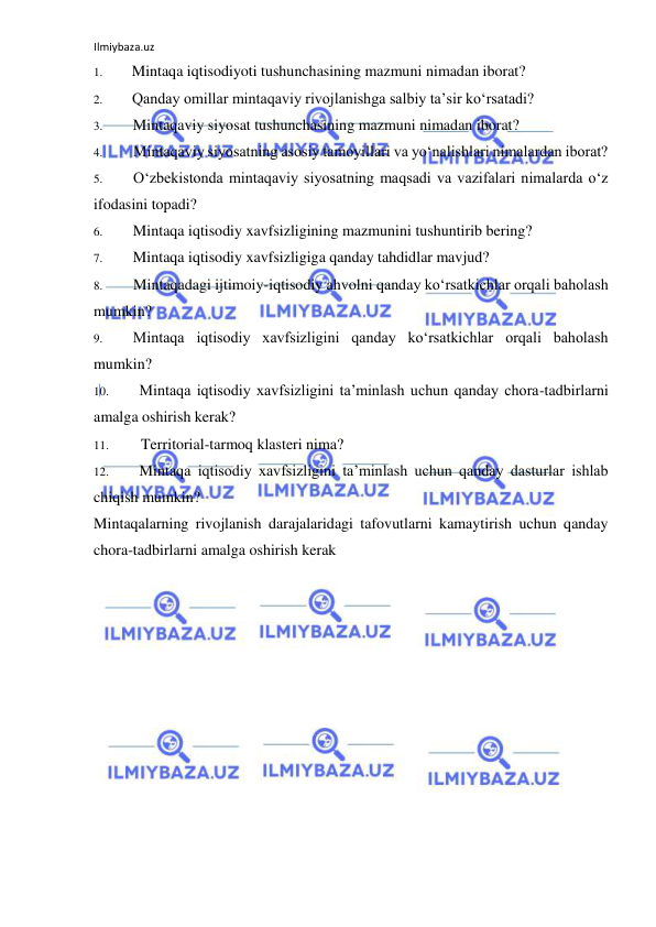 Ilmiybaza.uz 
 
1. 
Mintaqa iqtisodiyoti tushunchasining mazmuni nimadan iborat? 
2. 
Qanday omillar mintaqaviy rivojlanishga salbiy ta’sir ko‘rsatadi? 
3. 
Mintaqaviy siyosat tushunchasining mazmuni nimadan iborat? 
4. 
Mintaqaviy siyosatning asosiy tamoyillari va yo‘nalishlari nimalardan iborat? 
5. 
O‘zbekistonda mintaqaviy siyosatning maqsadi va vazifalari nimalarda o‘z 
ifodasini topadi? 
6. 
Mintaqa iqtisodiy xavfsizligining mazmunini tushuntirib bering? 
7. 
Mintaqa iqtisodiy xavfsizligiga qanday tahdidlar mavjud? 
8. 
Mintaqadagi ijtimoiy-iqtisodiy ahvolni qanday ko‘rsatkichlar orqali baholash 
mumkin? 
9. 
Mintaqa iqtisodiy xavfsizligini qanday ko‘rsatkichlar orqali baholash 
mumkin? 
10. 
Mintaqa iqtisodiy xavfsizligini ta’minlash uchun qanday chora-tadbirlarni 
amalga oshirish kerak? 
11. 
Territorial-tarmoq klasteri nima? 
12. 
Mintaqa iqtisodiy xavfsizligini ta’minlash uchun qanday dasturlar ishlab 
chiqish mumkin? 
Mintaqalarning rivojlanish darajalaridagi tafovutlarni kamaytirish uchun qanday 
chora-tadbirlarni amalga oshirish kerak 
 
