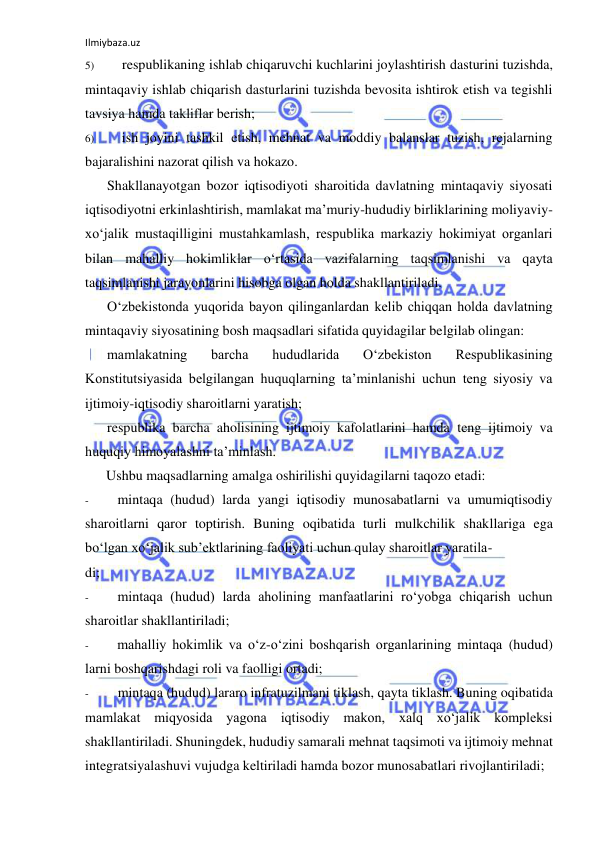 Ilmiybaza.uz 
 
5) 
respublikaning ishlab chiqaruvchi kuchlarini joylashtirish dasturini tuzishda, 
mintaqaviy ishlab chiqarish dasturlarini tuzishda bevosita ishtirok etish va tegishli 
tavsiya hamda takliflar berish; 
6) 
ish joyini tashkil etish, mehnat va moddiy balanslar tuzish, rejalarning 
bajaralishini nazorat qilish va hokazo. 
Shakllanayotgan bozor iqtisodiyoti sharoitida davlatning mintaqaviy siyosati 
iqtisodiyotni erkinlashtirish, mamlakat ma’muriy-hududiy birliklarining moliyaviy-
xo‘jalik mustaqilligini mustahkamlash, respublika markaziy hokimiyat organlari 
bilan mahalliy hokimliklar o‘rtasida vazifalarning taqsimlanishi va qayta 
taqsimlanishi jarayonlarini hisobga olgan holda shakllantiriladi. 
O‘zbekistonda yuqorida bayon qilinganlardan kelib chiqqan holda davlatning 
mintaqaviy siyosatining bosh maqsadlari sifatida quyidagilar belgilab olingan: 
mamlakatning 
barcha 
hududlarida 
O‘zbekiston 
Respublikasining 
Konstitutsiyasida belgilangan huquqlarning ta’minlanishi uchun teng siyosiy va 
ijtimoiy-iqtisodiy sharoitlarni yaratish; 
respublika barcha aholisining ijtimoiy kafolatlarini hamda teng ijtimoiy va 
huquqiy himoyalashni ta’minlash. 
Ushbu maqsadlarning amalga oshirilishi quyidagilarni taqozo etadi: 
- 
mintaqa (hudud) larda yangi iqtisodiy munosabatlarni va umumiqtisodiy 
sharoitlarni qaror toptirish. Buning oqibatida turli mulkchilik shakllariga ega 
bo‘lgan xo‘jalik sub’ektlarining faoliyati uchun qulay sharoitlar yaratila- 
di; 
- 
mintaqa (hudud) larda aholining manfaatlarini ro‘yobga chiqarish uchun 
sharoitlar shakllantiriladi; 
- 
mahalliy hokimlik va o‘z-o‘zini boshqarish organlarining mintaqa (hudud) 
larni boshqarishdagi roli va faolligi ortadi; 
- 
mintaqa (hudud) lararo infratuzilmani tiklash, qayta tiklash. Buning oqibatida 
mamlakat miqyosida yagona iqtisodiy makon, xalq xo‘jalik kompleksi 
shakllantiriladi. Shuningdek, hududiy samarali mehnat taqsimoti va ijtimoiy mehnat 
integratsiyalashuvi vujudga keltiriladi hamda bozor munosabatlari rivojlantiriladi; 
