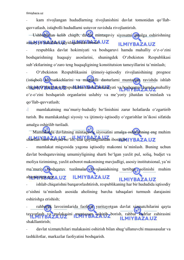 Ilmiybaza.uz 
 
- 
kam rivojlangan hududlarning rivojlanishini davlat tomonidan qo‘llab-
quvvatlash, istiqbolli hududlarni ustuvor ravishda rivojlantirish. 
Ushbulardan kelib chiqib, davlat mintaqaviy siyosatni amalga oshirishning 
asosiy yo‘nalishlari quyidagilardan iborat: 
- 
respublika davlat hokimiyati va boshqaruvi hamda mahalliy o‘z-o‘zini 
boshqarishning huquqiy asoslarini, shuningdek O‘zbekiston Respublikasi 
sub’ektlarining o‘zaro teng huquqligining konstitutsion tamoyillarini ta’minlash; 
- 
O‘zbekiston Respublikasini ijtimoiy-iqtisodiy rivojlanishining prognoz 
(istiqbol) ko‘rsatkichlarini va maqsadli dasturlarni muntazam ravishda ishlab 
chiqish;O‘zbekiston Respublikasi davlat hokimiyati va boshqaruvi hamda mahalliy 
o‘z-o‘zini boshqarish organlarini uslubiy va me’yoriy jihatdan ta’minlash va 
qo‘llab-quvvatlash; 
- 
mamlakatning ma’muriy-hududiy bo‘linishini zarur holatlarda o‘zgartirib 
turish. Bu mamlakatdagi siyosiy va ijtimoiy-iqtisodiy o‘zgarishlar in’ikosi sifatida 
amalga oshirilib turiladi. 
Mamlakatda davlatning mintaqaviy siyosatini amalga oshirishning eng muhim 
shartlari ham mavjud bo‘lib, ular quyidagilardan iboratdir; 
- 
mamlakat miqyosida yagona iqtisodiy makonni ta’minlash. Buning uchun 
davlat boshqaruvining umumiyligining sharti bo‘lgan yaxlit pul, soliq, budjet va 
moliya tizimining, yaxlit axborot makonining mavjudligi, asosiy institutsional, ya’ni 
ma’muriy boshqaruv tuzilmalar rivojlanishining tartibga solinishi muhim 
ahamiyatga ega; 
- 
ishlab chiqarishni barqarorlashtirish, respublikaning har bir hududida iqtisodiy 
o‘sishni ta’minlash asosida aholining barcha tabaqalari turmush darajasini 
oshirishga erishish; 
- 
rahbarlik lavozimlarida faoliyat yuritayotgan davlat xizmatchilarini qayta 
tayyorlash va malakasini muntazam oshirib borish, rahbar kadrlar zahirasini 
shakllantirish; 
- 
davlat xizmatchilari malakasini oshirish bilan shug‘ullanuvchi muassasalar va 
tashkilotlar, markazlar faoliyatini boshqarish. 
