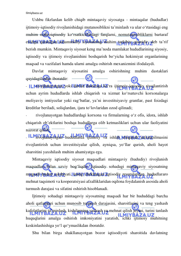 Ilmiybaza.uz 
 
Ushbu fikrlardan kelib chiqib mintaqaviy siyosatga - mintaqalar (hududlar) 
ijtimoiy-iqtisodiy rivojlanishidagi mutanosiblikni ta’minlash va ular o‘rtasidagi eng 
muhim makroiqtisodiy ko‘rsatkichlardagi farqlarni, nomutanosibliklarni bartaraf 
etishga qaratilgan umummilliy siyosatning muhim tarkibiy qismidir, deb ta’rif 
berish mumkin. Mintaqaviy siyosat keng ma’noda mamlakat hududlarining siyosiy, 
iqtisodiy va ijtimoiy rivojlanishini boshqarish bo‘yicha hokimiyat organlarining 
maqsad va vazifalari hamda ularni amalga oshirish mexanizmini ifodalaydi. 
Davlat 
mintaqaviy 
siyosatini amalga 
oshirishning 
muhim 
dastaklari 
quyidagilardan iboratdir: 
- 
rivojlanayotgan yoki davlat dasturiga ko‘ra ijtimoiy-iqtisodiy rivojlantirish 
uchun ayrim hududlarda ishlab chiqarish va xizmat ko‘rsatuvchi korxonalarga 
moliyaviy imtiyozlar yoki rag‘batlar, ya’ni investitsiyaviy grantlar, past foizdagi 
kreditlar beriladi, soliqlardan, ijara to‘lovlaridan ozod qilinadi; 
- 
rivojlanayotgan hududlardagi korxona va firmalarning o‘z ofis, idora, ishlab 
chiqarish ob’ektlarini boshqa hududlarga olib ketmasliklari uchun ular faoliyatini 
nazorat qilish; 
- 
rivojlanayotgan hududlarda ijtimoiy va ishlab chiqarish infratuzilmasini 
rivojlantirish uchun investitsiyalar qilish, ayniqsa, yo‘llar qurish, aholi hayot 
sharoitini yaxshilash muhim ahamiyatga ega. 
Mintaqaviy iqtisodiy siyosat maqsadlari mintaqaviy (hududiy) rivojlanish 
maqsadlari bilan uzviy bog‘liqdir. Iqtisodiy sohadagi mintaqaviy siyosatning 
maqsadi hudud salohiyati, uning cheklangan iqtisodiy resurslaridan, hududlararo 
mehnat taqsimoti va kooperatsiyasi afzalliklaridan oqilona foydalanish asosida aholi 
turmush darajasi va sifatini oshirish hisoblanadi. 
Ijtimoiy sohadagi mintaqaviy siyosatning maqsadi har bir hududdagi barcha 
aholi qatlamlari uchun munosib turmush darajasini, sharoitlarini va teng yashash 
kafolatlarini ta’minlash, kishilarning yashash va mehnat qilish joyini, turini tanlash 
huquqlarini amalga oshirish imkoniyatini yaratish, ichki ijtimoiy muhitning 
keskinlashishiga yo‘l qo‘ymaslikdan iboratdir. 
Shu bilan birga shakllanayotgan bozor iqtisodiyoti sharoitida davlatning 
